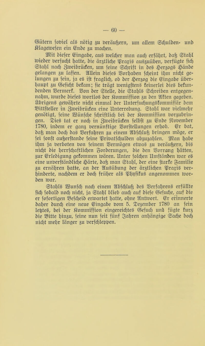 ©ütern fobiel als nötig 3u beräufeern, um allem ©djulben* unb Magemefen ein ©nbe gu machen. 2J?it biefer (Eingabe, auS melier man auch erfährt, bafe ©tal)l tnteber berfudjt hatte, bie ärätlicfje fßrajiS auSsuüben, üerfiigtc fid) @taf)I nach gmeibrüden, um feine ©djrift in beS ^ersogS £änbe gelangen 311 laffen. Slllein bicfeS Vorhaben fdjeint if)m niefjt ge* lungert 31t fein, ja eS ift fraglich, ob ber £ersog bie Eingabe über* bangt 31t (Seficfjt befam; fie trägt menigftenS feinerlci bieS befun* benben Vermerf. Von ber ©teile, bie (Stahls (Schreiben entgegen* nahm, mürbe bicfeS mortloS ber $ommiffion 3U ben Slften gegeben. Übrigen^ gemäbrte nicht einmal ber UnterfndjungSfommiffär bem SöittfteHer in gmetbrüden eine Unterrebnng. Stahl toar oiclmebr genötigt, feine SSiinfdje fdjriftlidj bei ber ßommtffion borsubrin* gen. ®ieS tat er nod) in Qtoeibrüden felbft 3U ©nbe Vobember 1780, inbein er gan3 bernünftige Vorftellungen erhob, ©r bat, bafe man bod) baS Verfahren su einem 2Ibfd)Iuft bringen möge, er fei fonft aufeerftanbe feine Sßribatfdjulben absusablen. 2J?an habe ihm ja berboten bon feinem Vermögen etmaS 3U beräufeern, bis nicht bie £jerrfcf)aftlid)en Sorberungen, bie ben Vorrang bitten, 3ur ©rlebigung gefommen mären. Unter foldjen Umftänben mar eS eine unberftänblicfje $ärie, bafe man Stahl, ber eine ftarfc Samilie 3tt ernähren hatte, an ber SluSiibung ber ärgtlid)en ^ßrajiS ber* hinberte, nadtbem er hoch früher als VhhfüuS angenommen mor* ben mar. Stahls SBunfdh nach einem 2lbfcf)Iufe beS Verfahrens erfüllte fidj fobalb nod) nicht, ja Stahl blieb auch auf biefe @efud)e, auf bie er fofortigen Vefdjeib ermartet hatte, ohne Slntmort. ©r erinnerte baher burd) eine neue ©ingabe bom 5. ®esember 1780 an fein IefcteS, bei ber ^ommiffion eingereichtes ©efud) unb fügte fürs bie Söitte hinau, feine nun feit fünf fahren anhängige Sad)e bod) nicht mehr länger su berfthlebben.