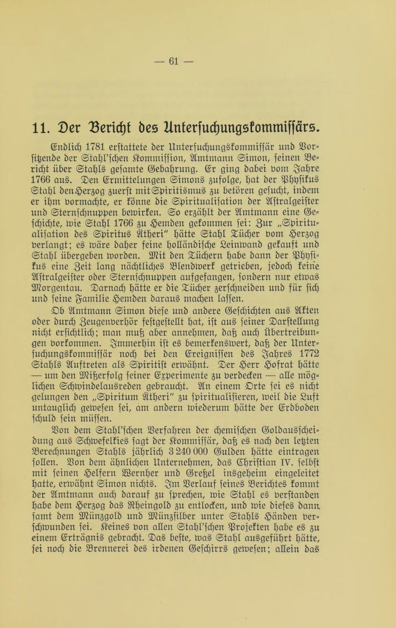 11. Der Dericfjt bes Utiferfudjungsfommiffärs. (Snblid) 1781 erstattete ber UnterfuchungSfommiffär unb Bor* fifcenbe ber (Staht’fdjen ®ommiffion, Stmtmann ©imon, feinen Be* ricf)t über ©taf)I§ gefamte ©ebatjrung. Er ging babei bom £sahre 1766 auS. Oen Ermittelungen ©imonS gufotge, bot ber BhbfifuS ©tahl ben£>ergog guerft mit@biriti§mu§ gu betören gefudji, inbem er ihm bormachte, er fönne bie ©biritualifation ber Stftralgeifter unb ©ternfcfjnubben bemirfen. @o ergähtt ber Stmtmann eine ©e* fdjidjte, mie (Stabt 1766 gu $emben gefommen fei: 3ur „©piritu* alifation beS ©birituS Sitheri hätte ©tahl Oüdjer bom £>ergog berlangt; cS märe baber feine botlänbifdje Seinmanb getauft unb (Stabt übergeben morben. 2t?it ben Oüdjern habe bann ber Bhbfi* fuS eine 3eit lang nächtliches Blenbmerf getrieben, febod) feine Stftralgeifter ober ©ternfdjnubben aufgefangen, fonbern nur etmaS Morgentau, Oarnad) hätte er bie Oiid)er gerfdfnciben unb für fidj unb feine gamitie ^pemben barauS mad)en taffen. Ob Stmtmann (Simon biefe unb anbere ©efdiidjten auS Sitten ober burd) 3eugenbcrhör feftgeftettt bat, ift auS feiner Oarfteltung niöbt erfiebttiöb; man mufg aber annebmen, bafe auch Übcrtrcibun* gen borfommen. immerhin ift eS bernerfenSmert, bafe ber Unter» fuchungSfommiffär nod) bei ben Ereigniffen bcS ^ahreS 1772 ©tat)I§ Stuftreten als ©piritift ermähnt. Oer £crr £ofrat hätte — um ben 2t?ifeerfotg feiner Experimente gu berbeden — alte mög* lieben ©chminbelauSreben gebraucht. Stn einem Orte fei eS nicht gelungen ben „©piritum Sttberi gu fbirituatifieren, mcit bie Suft untauglich gemefen fei, am anbern micberum hätte ber Erbboben fdjulb fein müffen. Bon bem ©tafd’fdjen Verfahren ber cbemifdjen ©olbauSfdjei* bung auS ©chmefelfieS fagt ber Stomntiffär, bafe eS nad) ben testen Berechnungen ©tahlS iäbrlid) 3 240 000 ©ulben hätte eintragen foHen. Bon bem ähnlichen Unternehmen, baS Ehriftian IV. fctbft mit feinen geifern SBernher unb ©refcet insgeheim eingeteitet hatte, ermähnt (Simon nichts, ^m Berlauf feines Berid)tcS fommt ber Stmtmann auch barauf gu fprechen, mie (Stahl cS berftanben habe bem $ergog baS Btjeingolb gu entloden, unb mie biefeS bann, farnt bem 2)?ünggotb unb 2)?üngfilbcr unter ©tat)I§ £änben ber* frfjmunbcn fei. deines bon allen ©tahl’fchen Broieften habe eS gu einem Erträgnis gebracht. OaS befte, maS (Stahl auSgeführt hätte, fei noch bie Brennerei beS irbenen ©efd)irrS gemefen; allein baS