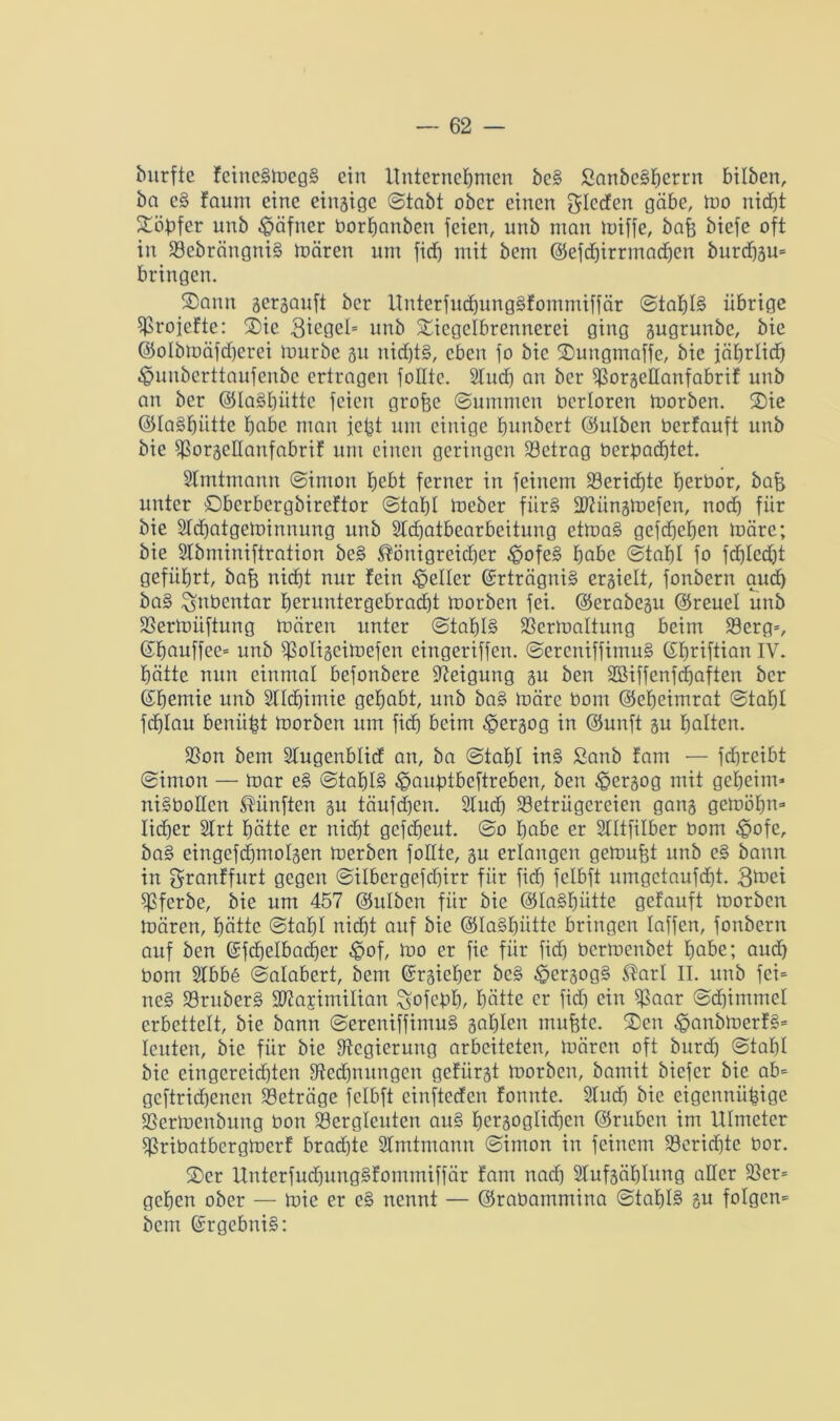 bitrfte fcincgmegg ein Unternehmen beg Sanbegberrn bitben, bn eg faum eine eingige ©tabt ober einen gteden gäbe, mo nicf)t Xöbfer unb ^äfner borbanben feien, unb man miffe, bafe biefe oft in Bebrängnig mären um fid) mit bem ©efd)irrmad)cn burdfgm bringen. S)ann gergauft ber Unterfud)unggfommiffär ©tabt§ übrige ^Srojefte: Vie 3mgcl= unb Sncgetbrennerei ging gugrunbe, bie ©otbmäfdjerei mürbe gu nid)tg, eben fo bie ©uugmaffe, bie jäbrtid) ^uuberttaufeubc ertragen folltc. Sind) an ber ^>orgeEanfabrif unb an ber ©tagbütte feien grof3C ©ummen bertoren morben. 2)ie ©tagbütte habe man fc^t um einige bunbert ©ulben berfauft unb bie ^orgeEanfabrif um einen geringen Betrag berbad)tet. Stmtmann ©imon bebt ferner in feinem Berichte berbor, bafe unter Dbcrbergbireftor ©tabl meber fiirg Biiingmefen, nod) für bie 2td)atgeminnung unb 2td)atbearbcitung etmag gcfd)cben märe; bie SIbminiftration beg ®önigreid)cr ^ofeg habe ©tabl fo fd^Iedjt geführt, baff nicht nur fein geller (Srträgnig ergielt, fonbern auch bag ^nbentar beruntergebrad)t morben fei. ©erabegu ©reuet unb Bermitftung mären unter ©tabtg Vermattung beim Berg*, ©bauffee* unb E$oIigeimefen eingeriffen. ©ereniffimug ©bnftian IV. hätte nun einmal befonbere Neigung gu ben 2Biffenfd)aften ber ©bemie unb Stlcbimie gehabt, unb bag märe bom ©ebeimrat ©tabl fcblait beniibt morben um fid) beim .©ergog in ©unft gu batten. Bon bem Stugenbtid an, ba ©tabt ing £anb fam — fd)rcibt ©imon — mar eg ©tabtg ^auptbeftreben, ben ^ergog mit geheim* nigboEen fünften gu täufdjen. 2lud) Betrügereien gang gemöbn* lieber Strt hätte er nicht gefebeut. ©o habe er Slttfitbcr bom £>ofe, bag eingefdjmotgen merben foEte, gu erlangen gemußt unb eg bann in granffurt gegen ©itbergefebirr für fid) fctbft umgetaufebt. Bferbe, bie um 457 ©utben für bie ©tagbütte getauft morben mären, hätte ©tabl nicht auf bie ©tagbütte bringen taffen, fonbern auf ben ©fcbetbacber $of, mo er fie für fid) bermenbet habe; aud) bom 2tbb6 ©atabert, bem ©rgieber beg ^ergogg ®arl II. unb fei= neg Bruberg Biasimiltan ^ofebb, hätte er fid) ein Baar ©dämmet erbettelt, bie bann ©ereniffimug gabten mufete. ®en ^anbmerfg* teilten, bie für bie Regierung arbeiteten, mären oft burd) ©tabl bie eingereid)ten Bed)nungcit gefürgt morben, baniit biefer bie ab* gcftrid)enen Beträge fetbft cinftccfcn fonnte. 2tud) bie eigenniifüge Bermenbung bon Bergleuten aug bergogtidjen ©ruben im UImcter Bribatbcrgmerf brad)te Stmtmann ©imon in feinem Berid)te bor. $er Untcrfud)unggfommiffär fam nad) 2lufgät)tung aEer Ber* geben ober — mie er eg nennt — ©rabammina ©tabt§ gu folgen* bem ©rgebnig: