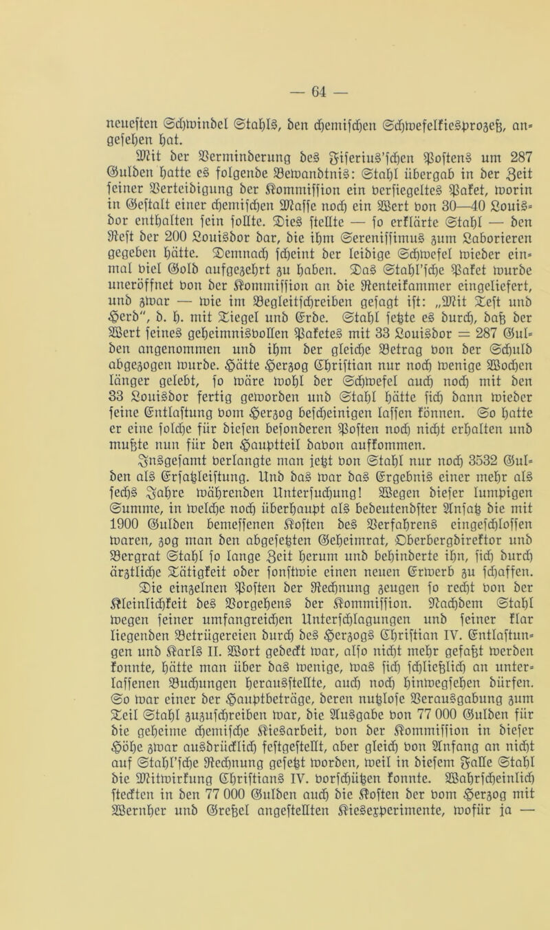 neuesten ©dfminbel ©tat)I§, ben djemifchen ©d)mefcIfieSbrogej3, an* gelegen hat. 2ftit ber Verminberung beS giferiuS’fdjen SoftenS um 287 ©ulben Ipatte eS folgcnbe VemanbtniS: ©tat)! übergab in ber Seit feiner Verteibigung ber ^ommiffion ein berfiegetteS Safet, morin in ©eftalt einer dfemifchen 3Waffe noch ein SBcrt bon 30—40 ßouiS* bor enthalten fein folltc. 2)ieS ftcüte — fo erftärte ©tat)I — ben Vcft ber 200 SouiSbor bar, bie ihm ©ereniffimuS gum ßaborierert gegeben hätte. ®emnad) jeheint ber Icibigc ©chmcfel mieber ein* mal biel ©otb aufgegehrt gu haben. ®aS ©tahl’fd)e Safet mürbe uneröffnet bon ber ®ommiffion an bie Venteifamntcr eingeliefert, unb gmar — mic int Vegteitfd)reiben gefagt ift: „2J?it £eft unb ^erb, b. h. mit Siegel unb ©rbe. @tat)t febte eS burch, baf$ ber SBcrt feines gcheimniSbotten SafeteS mit 33 ßouiSbor = 287 ©ul* ben angenommen unb ihm ber gleiche Setrag bon ber ©d)utb abgegogett mürbe, $ätte ^ergog ©hriftian nur nod) menige 3ßod)cn länger gelebt, fo märe mof)I ber ©chmefet and) nod) mit ben 33 ßottiSbor fertig gemorben unb ©tat)! hätte fid) bann mieber feine ©nttaftung bom <§ergog befdheinigen taffen fönnen. ©o hatte er eine fotdje für biefen befonberen Saften nod) nicht erhalten unb mufete nun für ben ^pauptteit babon auffommen. ^nSgefamt berlangte man febt bon ©tahl nur nod) 3532 ©ul* ben atS ©rfabteiftung. Unb baS mar baS Ergebnis einer mehr als fed)S ^atjre mährenben Urtterfud)ung! Söegen biefer luntbigen ©untme, in meld)e nod) überhaupt als bebeutcnbfter 2tnfab bie mit 1900 ©ulben bemeffenen Soften beS Verfahrens eingefd)Ioffen maren, gog man ben abgefebten ©eheimrat, ©berbergbireftor unb Vergrat ©tahl fo lange Seit herum unb behinberte ihn, fid) burd) ärgtliche 5©ätigfeit ober fonftmie einen neuen ©rmerb gu fdjaffen. ®ie eingelnen Soften ber Rechnung geugen fo recht bon ber $teintid)feit beS Vorgehens ber ^ommiffion. 97ad)bent ©tahl megen feiner umfangreidjen Unterfchlagungen unb feiner ftar liegenben Vctrügcreien burd) beS ^ergogS (SEjriftian IV. ©nttaftun* gen unb ®ar!S II. SBort gebedt mar, alfo nid)t mehr gefafet merbett fonnte, hätte man über baS menige, maS fid) fd)licblid) an unter* taffenen Vud)tmgen herauSftellte, audj nod) himoegfehen biirfen. ©o mar einer ber ^anptbeträge, bereit nublofe Verausgabung gum 5©cil ©tahl gugufd)reiben mar, bie SluSgabe bon 77 000 ©ulben für bie geheime d)emifd)e ®ieSarbeit, bon ber ®ommiffion in biefer ^öhc gmar auSbritdlid) feftgeftellt, aber gleidh bon Stnfang an nidht auf ©tahl’fdie 9tcd)nung gefegt morben, meil in biefem gatte ©tahl bie VUtmirfung ©fmiftianS IV. borfdjüpen fonnte. 2Bat)rfd)eintid) ftedten in ben 77 000 ©ulben audh bie Soften ber bom £>ergog mit SSernher unb ©refeet angefteüten ^ieSejperimente, mofür ja —
