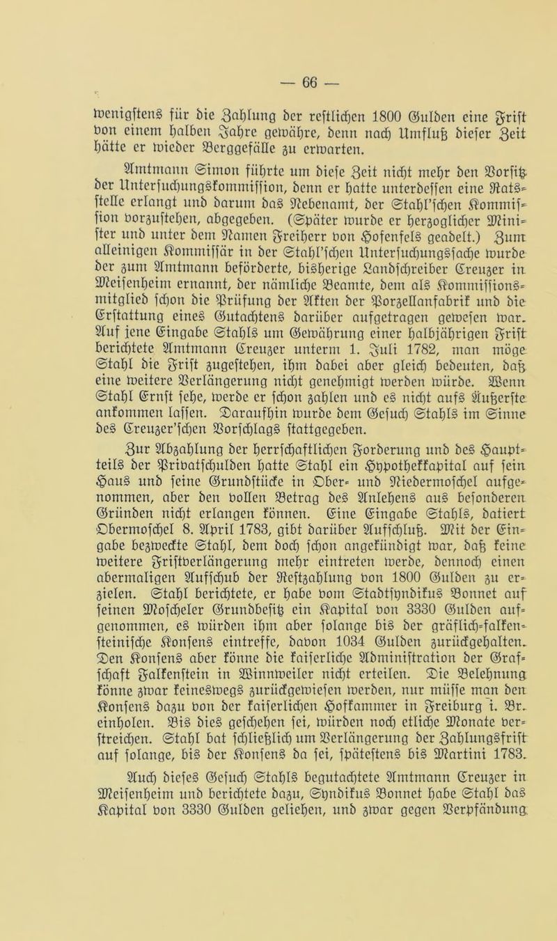 menigftenS für bie 3af)fung ber rcftlichcn 1800 @ulben eine $rift Don einem falben ^afjrc gemähre, benn nach Umflufe biefer 3eit hätte er micbcr Vcrggcfälle gu erwarten. Slmtmann (Simon führte um biefe 3cit nicht mehr ben Vorfi& ber UnterfudfungSfommiffion, benn er hotte unterbeffen eine SiatS* ftelle erlangt itnb barum baS Nebenamt, ber Stahl’fchen ^ommif* fion borguftehen, abgegeben, (Sbäter mürbe er hergoglidjcr 27?ini= fter unb unter bent tarnen Freiherr Don 4pofenfelS geabelt.) 3um alleinigen Hontmiffär in ber Stahl’fdfen UnterfudfungSfadfe mürbe beräum Slmtmann beförberte, bisherige ßanbjdjrciber ßreuger in SKeifenheim ernannt, bcr nämliche Veamte, bem als ®ommiffionS= mitglieb fchon bie Prüfung ber Sitten ber VorgeHanfabrif unb bie Gsrftattung eines ©utadjtenS bariiber aufgetragen gemefen mar. Stuf jene Eingabe Stahls um ©emährung einer holbjährigen $rift bcrid)tete Slmtmann (freuger unterm 1. £uli 1782, man möge (Stahl bie *$rift gugeftehen, ihm babei aber gleicf) bebeuten, bafg eine meitere Verlängerung nicht genehmigt merben mürbe. Söcnn Stahl Gmnft fche, merbe er fdjon gahlen unb eS nirfjt aufs Slufecrfte anfommen laffen. daraufhin mürbe bem @efud) Stahl» im Sinne bcS ©reuger’fd)en VorfdjIagS ftattgegeben. 3ur Slbgahlung ber herrfdhaftlidjcn gorberung unb beS £>aubt= teils ber Vribatfd)ulben hotte Stahl ein ^Dbotheffabital auf fein §au§ unb feine ©runbftiide in Ober* unb 97icbermofd)cI aufge* nommen, aber ben Dollen betrag beS StnlehenS auS befonberen ©riinben nicht erlangen fönnen. @ine Eingabe Stahlt, batiert £>bermofd)eI 8. Slpril 1783, gibt bariiber 3tuffd)Iufj. 207it bcr ©in= gäbe begmedte Stahl, bem hoch fdjon angefiinbigt mar, bafe feine meitere SriftDerlängernng mehr eintreten merbe, bennod) einen abermaligen Sluffchub bcr Steftgahlung Don 1800 ©ulben gu er- gielen. Stahl berichtete, er höbe Dom StabtfbnbifuS Vonnet auf feinen Viofdjeler ©runbbefih ein Kapital Don 3330 @ulben aitf= genommen, cS mürben ihm aber folange bis ber gräflid)=falfcn- fteinifdje ®onfenS eintreffe, baDon 1034 ©ulben guriidgehaltcn. £>en ^onfenS aber fönne bie faiferlidjc Slbminiftration ber @raf= fchaft galfenftein in Sßinnmeiler nicht erteilen. 2)ie Velehnnng fönne gmar feincSmegS guriidgemiefen merben, nur miiffe man ben ®onfcnS bagu bon bcr faiferlidjcn ^offammer in greiburg i. Vr. cinholen. ViS bicS gefd)el)cn fei, mürben nod) ctlidje üftonate ücr= ftreid)en. Stahl bat fddiefelid) um Verlängerung ber 3ot)IungSfrift auf folange, bis bcr ®onfenS ba fei, fbäteftcnS bis Martini 1783. Slud) biefeS @cfud) Stahls bcgutadjtcte Slmtmann (Jreuger in 3S?eifenheim unb berichtete bagu, StynbifnS Vonnet höbe Stahl baS Capitol Don 3330 ©ulben geliehen, unb gmar gegen Vcrbfänbung.