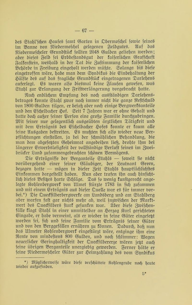 be§ ©ta^rfdjen £aufe§ famt ©arten in Cbermofdfel fomie feine§ im 23anne bon 97icbermofd)eI gelegenen gelbgute§. 9fuf ba§ 97iebermofd)eIer ©runbfiücf folltcn 2048 ©ulben geliehen inerben; aber biefe§ gelb fei ©rbbeftanb§gut ber faifcrlid)en ©raffefeaft galfcuftcin, me§balb in ber £at bie 3uftimmung ber faiferlicben 5öcbörbe in greiburg eingetjolt merben tnüfete. Solange bi§ biefe eingetroffen märe, t)abe man bem St)nbtfu§ bie ©inbebaltung ber Hälfte be§ auf ba§ fraglid)e ©runbfiücf eingetragenen S)arlef>en§ anferlcgt. maren alfo bie§mal feine ^laufen gemefen, ma§ Stahl gur ©rlangung ber griftbcrlängcrung borgebrad)t butte. üftaef) enblidjem ©empfang be§ nod) au§ftänbigen $DarIeben§= betraget fonnte Stahl gmar nod) immer nicht bie gange 9?eftfd)ulb bon 1800 ©ulben tilgen, er befafe aber nod) einige 33ergmcrf§antcile unb ben ©fdjelbadjer $of. Seit 7 fahren mar er ohne ©ebalt unb batte bod) aufecr feiner $erfon eine grofee gamilie burebgubringen. 2J?it feiner nur gelegentlid) au§geiibten ärgtlid)en Xätigfeit unb mit bem ©rträgni§ be§ ©fd)dbad)er £>ofe§ fonnte er faum ade feine 21u§gaben beftreiten. ©§ mußten fid) alfo mieber neue $8cr= bflid)tungen einfteHcn, ja bei ber fd)mäblid)en SBebanblung, bie man bem abgefefeten ©ebeimrat angebeiben liefe, brobte ibm bei längerer ©rmcrb§Iofigfcit ber boüftänbige 23erluft feine§ im 3toei= britcfer 2anb gufammengebraebten fd)önen 23ermögen§. ©ic ©rträgniffc ber 23erganteile Stabil — fomeit fic niefet Ooriibergebenb einer feiner ©laubiger, ber Leutnant ©recn, begogen b^-tte — mögen in biefer 3eit Stabil bauptfäd)Iid)fte§ ©infommen bargefteüt haben, üftun aber trafen ibn and) I)infid)t= lieb bicfe§ 23efifec§ barte Schläge. 2)a§ fo menig funftgercd)t ange* legte ^oblenbcrgmcrf Oon Ulmet ftiirgte 1783 in fid) gufammen unb mit einem ©rträgni§ au§ biefer Quelle mar c§ für immer bor= bei.*) 2)ie Quedfilberbergmerfc am Sanb§berg nnb am Stablberg aber marfen faft gar nid)t§ mehr ab, meil ingmifefeen ber 9)?arft* mert bc§ Qucdfilber§ ftarf gefunfen mar. Über biefe 3^ifd)cn* fälle flogt Stahl in einer unmittelbar an ^pergog ®arl gerichteten ©ingabe, er habe bermeint, al§ er mieber in feine ©iiter eingefefet morben fei, fid) unb feine Familie bom ©rträgni§ feiner ©iiter unb bon ben 93erggefäIIcn ernähren gu fönnen. 2)aburd), bafe nun ba§ Ulmeter ®obIcnbergmerf cingeftiirgt märe, entginge ihm eine Dtcnte bon minbeften§ 800 ©ulben, unb noch fcfelimmer: SBegen neuerlicher ©eringbaltigfeit ber Qucdfilbererge mären jefet auch feine übrigen 23erganteile unergiebig gemorben. ferner hätte er feine üftiebermofdjclcr ©iiter gur ^citngablung bc§ bom SpnbifuS *) 337ö0lidhcrlDcife märe biefe berftf)üttete Stoblcngrube nod) beute mieber aufgufinben.