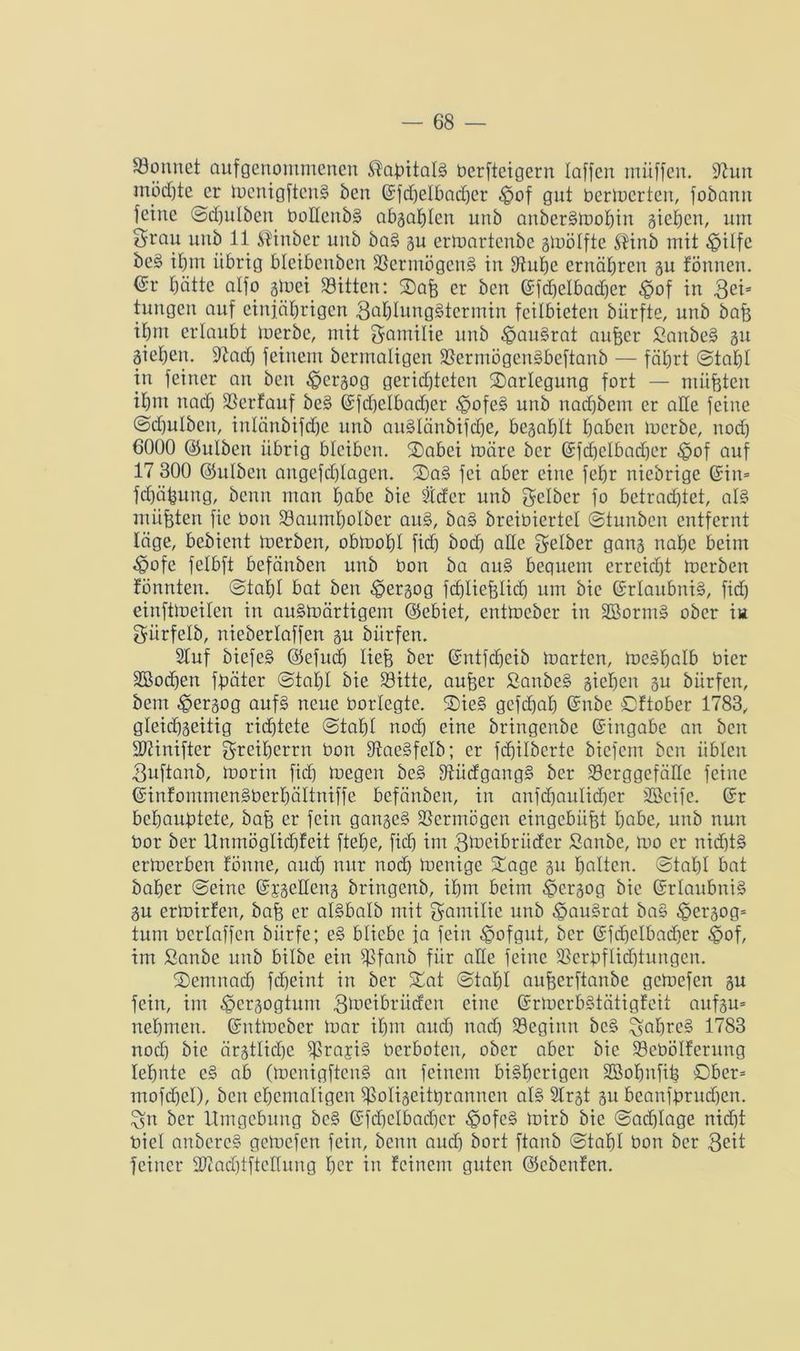 könnet aufgenommenen ^afeitalg berfteigern laffen ntüffen. iftun möchte er mcnigftcng ben ©fdCjelbadjer ^of gut berührten, fobamt feine Sd)ulbeit boücnbg abgahtcn uub attbergmohin gieren, um Stau uub 11 Ältnbcr uub bag gu ermartcnbe gmölfte $inb mit -SpUfc be§ ihm übrig blcibcubeit Sermögeng in Suhe ernähren gu tonnen, ©r hätte alfo gtoei Bitten: ®afe er ben ©fd)elbad)er -Jpof in gei= tungen auf einjährigen gatdunggtermiu feilbieten bürfte, unb bafe ihut erlaubt merbe, mit Familie unb ^paugrat aufeer Saitbeg gu gieheit. Stad) feinem bermaligen Serntögeugbeftanb — fährt (Stahl in feiner an beit ^ergog gerichteten ^Darlegung fort — müßten ihm nach Scrfauf beg ©fd)elbad)cr tgofeg unb nad)bem er alle feine Sdjulbcit, inlänbifdhe unb auglänbifdje, begahlt höben merbe, nod) 6000 <35ulben übrig bleiben. S)abei märe ber ©fd)ctbad)er $of auf 17 300 ©ulbeit aitgefd)(agen. Sag fei aber eine fehr niebrige ©in= fd)ähung, benn man habe bie Steter unb gelber fo betrachtet, al§ müßten fie bou Sauutholber aitg, bag breibiertel Stunben entfernt läge, bebient merben, obmohl fief) bod) alle gelber gang nahe beim tpofe felbft befänbeu unb bon ba aug bequem errcid)t merben tonnten. Stahl bat ben -fpergog fcfjliefelid) um bie ©rlaubnig, fid) einftmeiten in augmärtigem ©ebiet, entmeber in Störung ober in gürfelb, nieberlaffen gu bürfen. Stuf biefeg ©efud) liefe ber ©ntfd)eib märten, mcgfjalb hier Stodjen fbäter Stahl bie Sitte, aufeer ßanbeg giehen gu bürfen, bem ^ergog aufg neue borlegte. Sieg gcfchah ©nbe Sftober 1783, gleidhgeitig richtete Stahl noch eine bringenbe ©ingabe an beit ÜDÜnifter greiherrn bon Saegfelb; er febilberte biefent ben üblen 3nftanb, morin fid) megen beg fftüdgangg ber Scrggcfällc feine ©infommengbert)ältniffe befänben, in anfehaitlidjer Steife, ©r behauptete, bafe er fein gangeg Vermögen eingebiifet habe, unb nun bor ber Unmöglid)feit ftehe, fid) im gmeibriider Saitbe, mo er nidjtg ermerben föitne, auch nur nod) menige Sage gu halten. Stahl bat baher Seine ©jgetleng bringenb, ihm beim ^ergog bie ©rlaubnig gu ermirfen, bafe er algbalb mit gamilie unb ^augrat bag ^crgog= tum bcrlaffcn bürfe; eg bliebe ja fein ^ofgut, ber ©fcfjelbacfjer $of, im ßanbe unb bilbe ein Sfanb für alle feine Serpflidjiungcn. Semnadj fd)eint in ber Sat Stafel aufeerftanbe gemefen gu fein, im ^ergogtum gtoeibrücfen eine ©rmerbgtätigfeit anfgu= nehmen, ©ntmeber mar ihm aud) nad) Segiitn beg %al)reg 1783 nod) bie ärgtlid)e gSrayig berboten, ober aber bie Sebölferung lehnte eg ab (menigfteng an feinem bigherigen Stofmfife Ober* mofd)cI), ben ehemaligen Soligeitferannen atg Strgt gu beanfbrud)cn. £sn ber Umgebung beg ©fd)clbad)cr ^ofeg mirb bie Sad)Iage nicht biel anbereg gemefen fein, benn aud) bort ftanb Stahl bon ber geit feiner fDcadüftclfung h<m in feinem guten ©cbenfen.