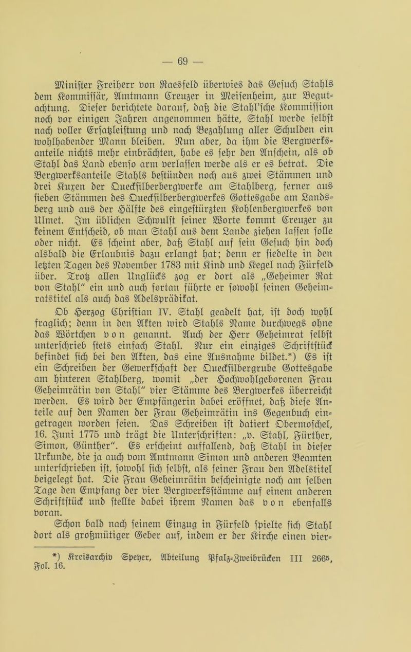 übiinifter greiberr bon 9taeSfctb iibertoicS baS ©efudj Stat)B bem $ommiffär, Slmtmann Greugcr in -äfteifenbetm, gur 33egut= adjtung. 2)iefer berichtete barauf, baß bte Stabt’fdje $ommiffion nod) bor einigen fahren angenommen hätte, Stahl loerbc felbft nad) boHer ©rfafcleiftung unb nad) Söegabtung aller Sdfulben ein toobtbdbcnber Üftann bleiben. 9hm aber, ba ihm bie 93ergtoerfS* anteile nichts mehr einbrädjten, habe cS fehr ben Slnfdjein, atS ob Stabt baS Sanb cbenfo arm bertaffen merbe als er eS betrat. 2>ie SöcrgtocrfSanteile Stabil beftünben nod) auS gtoei Stämmen unb brei ®u£cn ber Suedfilbcrbergtoerfe am Stablberg, ferner auS fieben Stämmen beS SuedfitberbergloerfeS ©otteSgabe am £anbS= berg unb auS ber Hälfte beS eingeftürgten ®oblenbergtoerfeS bon Ulmet, ^m üblichen Sdjmulft feiner Sßorte fommt ©reuger gu feinem Gmtfd)cib, ob man Stahl auS bem Sanbe gieben taffen fotte ober nicht. ©S fdjeint aber, baß Stabt auf fein ©cfud) bin bod) atSbalb bie ©rlaubniS bagit erlangt bat; benn er ficbctte in ben lebten Sagen beS üftobentber 1783 mit ®inb unb ®eget nad) giirfclb' über. Sroß alten UnglüdS gog er bort als „©ebeimer 9iat bon Stabt ein unb aud) fortan führte er fomobt feinen ©ebeim* rat§titel als and) baS SlbclSbräbifat. £>b ^ergog ©briftian IV. Stabt gcabett fyat, ift bod) toobl fragtid); benn in ben SIftcn toirb Stat)I§ üftame burd)iocgS ohne baS Sßörtcben bon genannt. Sind) ber $err ©ebeimrat fetbft unterfebrieb ftetS cinfad) Stabt, 9htr ein eingigeS Schriftftiicf befinbet fid) bei ben SIftcn, baS eine SluSnabmc bitbet.*) ©S ift ein Schreiben ber ©eroerffdjaft ber Quedfitbergrube ©otteSgabe am hinteren Stabtberg, toomit „ber ^odjioobtgcborencn grau ©ebeimrätin bon Stabt bier Stämme beS SöcrgtoerfeS überreicht toerben. ©S toirb ber ©mbfängerin babei eröffnet, baß biefe SIn= teile auf ben tarnen ber grau ©ebeimrätin inS ©egenbud) cin= getragen toorbett feien. SaS Sdjrciben ift batiert Obcrmofdjct, 16. !guni 1775 unb trägt bie Unterfcbriften: „b. Stahl, gürtber, Simon, ©iintber. ©S erfdjeint anffadenb, baß Stahl in biefer Urfunbc, bie ja aud) bom 9lmtmann Simon unb anberen Beamten untcrfdjrieben ift, fotoobt fid» fetbft, als feiner grau ben SIbclStitel beigelegt bat. Sie grau ©ebeimrätin bcfcheinigte nod) am fetben Sage ben ©mpfang ber bier 23ergmcrf§ftämme auf einem anberen Schriftftiicf unb ftctlte babei ihrem tarnen baS bon ebenfalls boran. Schon halb nad) feinem ©ingug in gürfclb fbiettc fid) Stabt bort als großmütiger ©ober auf, inbem er ber ®ird)e einen bier= *) $tei§ard)ib ©peper, Abteilung ^falg^tocibrüdfen III 2665, gor. 16.
