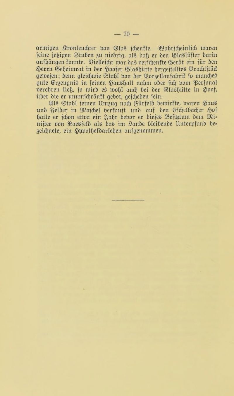 ctrmigen Kronleuchter bon @laS ftfjcnftc. ^ahrfdjeinlich ionren jeine iefeigen ©tuben au niebrig, als bafe er bcn ©laSlüftcr barin aufhängen fonnte. 2SicHeid)t toar baS berfdjenfte @crät ein für ben 3?crrn ©ehcimrat in ber doofer ©IaShütte fjergefteEteS jjkadjtjtiicf getoefen; benn gleidfeuie ©tat)! bon ber ^ßorgellanfabrif fo manches gute ©räeugniS in feinen ^auShalt nahm ober fidj bom ^erjonal berchrcn liefe, jo toirb eS toohl aud) bei ber ©IaShütte tn £>oof, über bie er unumjchränft gebot, gefd)ehen jein. 2flS ©tahl feinen Umäug nach ^ürfelb bedürfte, maren £>auS unb gelber in 2J?ofd)cI berfauft unb auf bcn @fdjelbad)er $of hatte er jdjon ettoa ein ^ahr bcbor er biefeS üöefifetum bctn 2J?i= nijtcr bon jftaeSfelb als baS im fianbe bletbenbe Ünterbfanb be» 3eid)nete, ein £>bbothefbarIehcn aufgenommen.