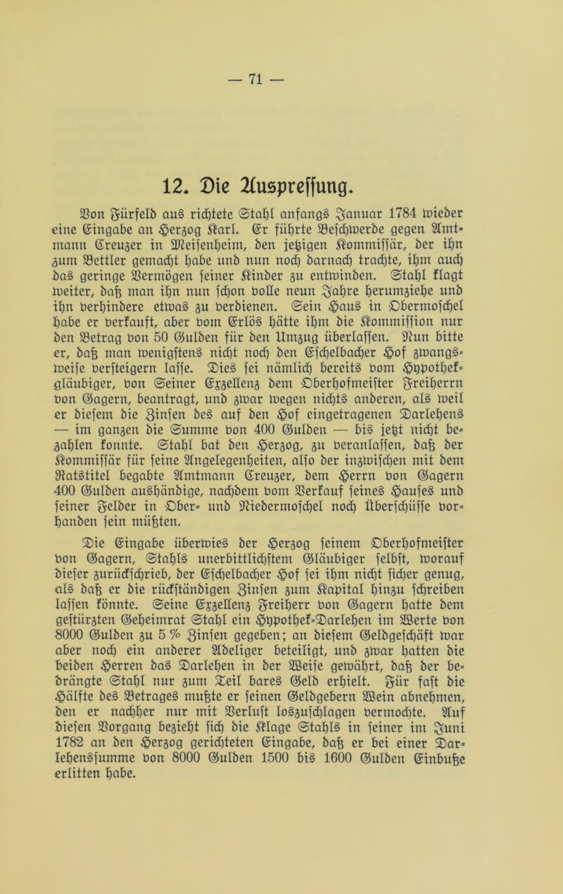 12. Die 21uspreffung. SSon gürfelb auS richtete Stahl anfangs Januar 1784 loieber eine Eingabe an £>ergog ®arl. ©r führte Söefdjtberbe gegen 2lmt» mann ©reuger in StJieifenheim, ben feigen $omrniffär, ber ihn gum 23ettlcr gemacht habe unb rum noch barnach trachte, ihm auch baS geringe Vermögen feiner ®inber gu entminben. Stahl flogt toeiter, bah man ihn nun fdfon bolle neun ^ahre herumgiehe unb ihn üerhinbere ettoaS gu üerbienen. Sein £>auS in Obermofchel habe er üerfauft, aber bom ©rlöS hätte ihm bie ®ommiffion nur ben betrag bon 50 ©ulben für ben Umgitg itberlaffen. ü)?utt bitte er, bah man toenigftenS nicht nod) ben ©fdjclbacher £of gtoangS* toeife berfteigern taffe. OieS fei nämlich bereits bom ^jQbothef* gläubiger, bon Seiner ©jgeHertg bem ©berhofnreifter greiherrn bon ©agern, beantragt, unb gtoar loegen nid)t§ anberen, als toeil er bicfcm bie 3infen beS auf ben $of eingetragenen ^Darlehens — im gangen bie Summe bon 400 ©ulben — bis feht nicht bc* gahlen formte. Stahl bat ben £>ergog, gu beranlaffen, bah ber $ommiffär für feine Slngelegenheiten, alfo ber ingmifd)en mit bem IftatStitcI begabte SImtntann ©reuger, bem £>errn bon ©agern 400 ©ulben auShärtbige, rtad)bcrn bom SSerfauf feines £>aufcS unb feiner gelber in Ober* unb üftiebermofdfel nod) Überfd)itffe bor* hattben fein mühten. 2)ie ©ingabe übertoieS ber ^pergog feinem Oberhofmciftcr bon ©agern, Stahls unerbittlid)ftem ©Uiubiger felbft, toorauf biefer guriicffchrieb, ber ©fd)elbad)er £>of fei ihm nid)t fid)er genug, als bah er bie rüdftänbigen gtnfen gum Kapital hingu fd)rciben Iaffen fönnte. Seine ©jgeüeng greifjerr bon ©agern hntte bem geftiirgten ©eheimrat Stahl ein £>bbothef*2)arIehen im SBerte bon S000 ©ulben gu 5% ginfen gegeben; an biefem ©clbgefdjäft toar aber noch ein anberer SCbeliger beteiligt, unb gtoar hatten bie beiben Herren baS Darlehen in ber Söeife gctoäbrt, bah ber be* brängte Stahl nur gum Seil bareS ©clb erhielt, gür faft bie Hälfte beS 33etrageS muhte er feinen ©elbgcbcrn SBein abnehrnen, ben er nad)her nur mit SSerluft IoSgufchlagen bermod}te. 3Iuf biefen Vorgang begicht fid) bie $Iage Stahls in feiner int %uni 1782 an ben £ergog gerichteten ©ingabe, bah er bei einer 2)ar» IehenSfumme bon 8000 ©ulben 1500 bis 1600 ©ulben ©inbuhe erlitten fm&e.