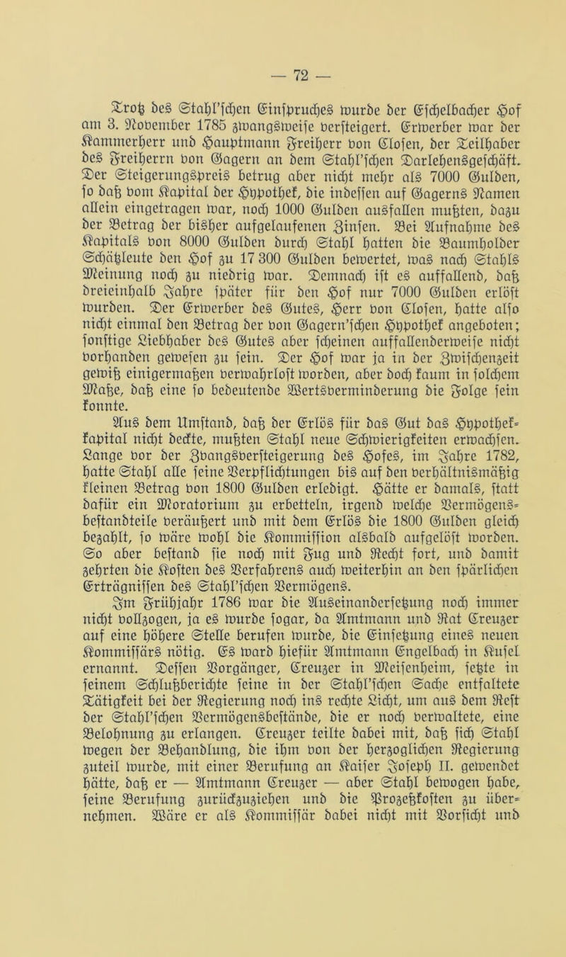 be§ ©tabl’fdfen Gsinfbrucßeg mürbe bcr ©fd^elbacf^er £>of am 3. 97obember 1785 gmang§mcifc bcrfteigert. (Srmerber mar ber ^amuterberr itub ^außtmann greiberr bon (Hofen, ber Seilbabcr be§ ^retberrn bon (lagern an bem ©tabl’fdjen Sarleben§gefd)äft. S)er ©teigerung§ßrei§ betrug aber nicht mehr al§ 7000 Oulben, fo baß bom Kapital ber ^ßßotbef, bie inbeffen auf @agerns> üftamcrt allein eingetragen mar, noch 1000 (Sulben au§faßen mußten, bagu ber Setrag ber bisher aufgelaufenen Binfen. 39ei Aufnahme bc§ ®aßital§ bon 8000 ©ulben bureb ©tabl batten bie Saitmbolber ©d)äßleute ben ^of gu 17 300 ©ulben bewertet, mag nach ©tal)l§ Meinung noch gu niebrig toar. Semnad) ift e§ auffallenb, baß brcieinbalb ^abre fßäter für ben ^of nur 7000 ©ulben erlöft tourben. Ser (Srmerber be§ @itte§, $err bon (Hofen, batte alfo nidbt einmal ben Setrag ber bon ©agern’fcbcn ^üßotbef angeboten; fonftige Sicbbaber be§ @ute§ aber febeinen auffallenbcrmeife nicht borbanben getoefen gu fein. Ser ^of mar ja in ber gtoifiengeit gemiß einigermaßen bermabrloft morben, aber bod) faunt in foüßcm Maße, baß eine fo bebeutenbe SSertSberminberung bie golge fein fonnte. 2Iu§ bem Umftanb, baß ber @rlö§ für ba§ @ut ba§ -ößßotbef* faßital nicht bedte, mußten ©tal)I neue ©dßmerigfeiten ermaebfem Sange bor ber 3t>ang§berfteigerung be§ ^ofe§, im ^aßre 1782, batte ©taßl alle feine Serßflid)tuugen bi§ auf ben berbältni§mäßig fleincn Setrag bon 1800 Oulben erlcbigt. ^ätte er bamal§, ftatt bafitr ein Moratorium gu erbetteln, irgenb melcße Sermögen§= beftanbteile beräußert unb mit bem @rlö§ bie 1800 (Sitlbcn gleich begablt, fo märe mobl bie ®ommiffion algbalb aufgelöft morben. @o aber beftanb fte nod) mit $ug unb ffted)t fort, unb bamit gehrten bie Soften be§ Serfaßreng and) meiterbin an ben fßärlidfen ©rträgniffen beg ©tabl’fdjen Sermögeng. £ün grübiabr 1786 mar bie 2lugeinanbcrfeßung noch immer nicht bollgogen, ja eg mürbe fogar, ba Slmtmann unb fftat (Heuger auf eine höhere ©teile berufen mürbe, bie ©infeßung einc§ neuen ®ommiffär§ nötig. @g marb biefür Slmtmann ©ngelbad) in ®ufcl ernannt. Seffen Sorgänger, ßreuger in Meifenbeim, feßte in feinem ©<ßlußberid)te feine in ber ©tabl’ßßen ©adje entfaltete Sätigfeit bei ber ^Regierung nod) in§ redfte Sid)t, um aug bem ffteft ber ©tabl’fcben Sermögengbcftänbc, bie er nod) ücrmaltete, eine Seloßnung gu erlangen, (Heuger teilte babei mit, baß fieß ©taßl megen ber Scßanblung, bie ihm bon ber ßergoglicßcn ^Regierung guteil mürbe, mit einer Serufung an ®aifcr ^ofeßb II. gemenbet hätte, baß er — Slmtmann (Sreuger — aber ©tabl bemogen habe, feine Serufung guriidgugicben unb bie Srogeßfoften gu iiber= nehmen. SBäre er al§ ®ommiffär babei nid)t mit Sorfidft unb