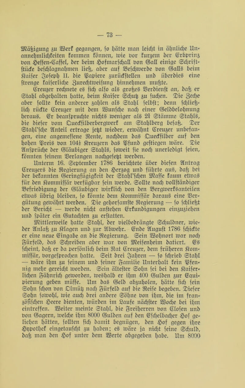 ERäfeigung gu EBerf gegangen, fo [;ätte man Ieidjt in ähnliche Un* annehmlichfeiten fommcn fönnen, mie bor furgem ber ©rbbring bon $effen=@affel, ber beim £ofmarf<haE bon ($aE einige ©dfrift* ftücfe befd)lagnahmen liefe, aber auf E3efchmerbe bon @aE§ beim ®aifer ^ofepb) II. bic ißabiere gurücffteEen unb itberbie§ eine ftrenge faiferlidje 3ured)tmeifung hinnehmen mufete. ©reuger rechnete e§ ficf) alfo al§ grofee§ fßerbienft an, bafe er ©tahl abgcfjaltcn hatte, beim ®aifer (Schüfe 31t fucfeen. Sie 3cä)e aber füllte fein anberer gafften al§ ©taff! felbft; benn fdfliefe* lidh riidte (£reuaer mit bem EBunfcfee nad) einer ©elbbelofenung herauf. @r beanfbrud)te nicfjt§ meniger al§ 21 (Stämme @taf)I§, bie biefer bom öuedfilbcrbergmcrf am ©tafflbcrg befafe. Ser ©tahl’fdje SInteil ertrage jefet mieber, ermähnt ©reuger unbefan» gen, eine angemcffene Eteute, nadjbem ba§ Cuedfilbcr auf ben hohen $rei§ bon 104i ®rcugern bas> ffßfunb gefticgen märe. Sie Slnfbrüdfe ber (Gläubiger @taf)I§, fomeit fie nod) unerlebigt feien, fönnten feinem Verlangen nachgefefet merben. Unterm 16. ©ebtember 1786 beridjtete über biefen Eintrag ßreuger§ bie ^Regierung an ben £>ergog unb führte au§, bafe bei ber befannten ©eringfügigfeit ber ©tafel’fchen ERaffe faum ctma§ für ben ®ommiffär berfiigbar fein merbe. ©oEte nad) boEftänbiger 93efriebigung ber (gläubiger mirflid) bon ben S3ergmerf§antcilen etma§ übrig bleiben, fo fönnte bem ®ommiffär barau§ eine 23cr= gütung gemährt merben. Sic gehorfamfte ^Regierung — fo fcfelicfet ber Bericht — merbe nidht anftehen (Srfunbigungen eingugiehen unb ffeätcr ein @utad)ten gu erstatten. ERittlermeile hotte ©tahl, ber bielbebrängte ©dfulbner, mie= ber SInlafe gu Klagen unb gur Elbmebr. Gnibe Eluguft 1786 fdfedte er eine neue Eingabe an bie ^Regierung, ©ein EBofjnort mar nod) Fitrfelb, ba§ ©djreiben aber mar bon EReifenheim batiert. fdheint, bafe er ba berfönlid) beim Etat (Sreugcr, bem früheren $om= miffär, borgefbrod)en hatte, ©eit brei fahren — fo fdhrieb ©tahl — märe ihm gu feinem unb feiner Familie Unterhalt fein ^3fen* nig mehr gereid)t morben. ©ein ältefter ©ohn fei bei ben ®aifer= liehen Fähnrich gemorbeu, me§halb er ihm 400 ©ulben gur @qui= bierung geben müffe. Um ba§ (gelb abguholcn, hätte ficf) fein ©ohn fefeon bon SImüfe nach Fürfelb auf bic Eteife begeben. Siefer ©ohn fornohl, mie and) brei anbere ©ohne bon ihm, bie im fran= göftfdjen £>eere bienten, mürben im Saufe näcfefter ESochc bei ihm eintreffen. EBeiter meinte ©tahl, bie Freiherren bon (Hofen unb bon (gagern, meldje ihm 8000 (guiben auf ben (Sfdfelbadjer $of gc= liehen hätten, foEten fich bamit begnügen, ben £>of gegen ihre ^febothef eingetaufdjt gu haben; e§ märe ja nicht feine ©cfeulb, bafe man ben £>of unter bem EBcrtc abgegeben habe. Um 8000