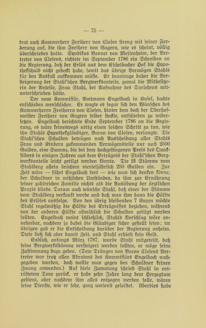 trat aud) Äammerherr ©reihcrr bon ßlofen ftreng mit feiner ©or» berung auf, bie ihm ©reihcrr t»on ©agern, mie eS fdfeint, böllig überfdjrieben hatte. ©bnbifuS Sonnet bon SWeifenheim, ber Ser* treter bon ßlofenS, rid)tete im (September 1786 ein ©d)rciben an bie Regierung, baß ber ßrlöS au§ bem ßfdjelbadher £>of bie £>t)bo* tf)effd)ulb nicht gebecft b^be, fomit baS übrige Sermögen @taf)I§ fiir ben SluSfall auffommen muffe, ßr beantrage bafjer bie Ser* fteigerung ber ©tahl’fdjen SergmerfSanteile, jumal bie 27?itbefi^c=* rin ber Anteile, grau ©taljl, bei Aufnahme bc§ ^Darlehens mit* untcrfd)rieben hätte. Ster neue $ommiffär, SImtmann ßngelbad) in $ufel, bad)te entfdjieben menfd)Iid)er. ßr magte e§ fogar fid) ben Söiinfcfjen be§ $ammerherrn ©reiberrn bon ßlofen, hinter bem bocb ber Sberfjof* meifter Freiherr bon ©agern felber ftedte, entfdfieben gu Iniber* feßert. ßngelbad) berid)tete ßnbe ©eßtember 1786 au bie Segie* rnng, c£ märe feine§meg§ nötig einen foldjen ©cßritt gu tun, mie ihn ©taßB ;!pi)ßotbefgläubiger, Saron bon ßlofen, berlangtc. 2)ic ©taßrfdjen ©djulben betrügen nach 2Iu§fd)eibung aller ©taßl§ ©rau itnb ®inbern äufommenben SermögenStcile nur noch 2500 ©ulben, eine Summe, bie bei bem bodjgefticgenen bc§ £)ued* filberS in einigen fahren auS bem ßrträgniS ber ©tabl’fdjen Serg* merBanteile leidet getilgt merben fönnte. 2)ie 21 ©tämme bom ©taßlbcrg allein brächten bierteljährlid) 250 ©ulben ein. 3l*r 3eit märe — fährt ßngelbad) fort — mie man fid) benfen fönue, ber ©d)ulbncr in mißlichen Umftänben, ba ihm jur ßrnäbrung feiner 3af)Ireid)cn ©amilie nid)t§ als bie SluSiibung ber ärztlichen Srari§ bliebe. S)arum auch miinfd)e ©tahl, baß einer ber ©tämme bom ©tafjlbcrg berfauft merbe unb baß man ihm bann bie Hälfte be§ ßrlöfeS ausfolge. Son ben übrig bleibenben 7 $uren möd)te @tal)I regelmäßig bie Hälfte be§ ßrträgniffeS beziehen, mäbrcnb bon ber anberen Hälfte aümählid) bie ©djulben getilgt merben follten. ßngelbad) meint fchließlid), ©taf)I§ Sorfcßlag märe an* nebmbar, nad)bcm ia babei bie ©läubiger fidjer gefteüt feien; im übrigen gab er bie ßntfd)cibung bariiber ber Regierung anheim. SDiefe ließ fid) aber bamit 3<üt, unb ©taßl erhielt fein ©elb. ßnblid), anfangs SWärg 1787, mürbe ©tat)! mitgeteilt, baß feine ScrgmerfSftämme oerfteigert merben foüten, er möge feine 3uftimmung bagu geben. (Stern Steängen bon Saron ßlofcnS Ser* treter mar troß aHcn StbratenS beS ®ommiffär§ ßngelbad) nad)* gegeben morben, bod) modtc man gegen ben ©chulbner feinen 3maitg anmenben.) Stuf biefe ©umutung fd)ricb ©tahl in ent* riiftetem Xone juriid, er hcibe gehn %aßre lang bem Herzogtum gebient, aber nad)bcm ihm aHeS entzogen merben fottc, mären feine S)ienfte, mie er feße, gang umfonft geleiftct. ÜbcrbieS hübe