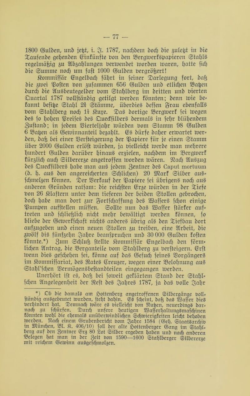 1800 ©ulöcn, unb jeßt, i. 1787, nadjbem öodj bie suleßt in bie %aufenbe geEjcnben Grtnfünfte bon ben VergmerfShaßiercn Stahls regelmäßig 31t Slbsahlungen bermenbet morben maren, batte fidj bie Summe noch um faßt 1000 ©ulben bergrößert! ®omntiffär ©ngelbadj fährt in feiner ^Darlegung fort, baß bie smei Voftcn bon sufammen 656 ©ulben unb etlichen Vaßen burct) bie StuSbeutegelber bom Staßlbcrg im britten unb bierten Quartal 1787 boHftänbig getilgt toerbcn fönnten; bcnn mie bc= fannt befiße (Stahl 21 Stämme, überbieS bcffen grau ebenfalls bom Stahlberg noch 11 ®U£e. 2)aS bortige Vergtoerf fei mcgcn beS fo hohen VreifeS beS öuecffilberS bermalS in fehr bliihenbcm Buftanb; in iebem Vierteljahr mürben bom Stamm 98 ©ulben 6 Vaßett als ©cminnanteil besohlt. (SS biirfe baher ermartet toer* ben, baß bei einer Verweigerung ber Vabiere fiir je einen Stamm über 2000 ©ulbcn erlöft mürben, ja bieHeid)t merbe man mehrere hunbert ©ulben barüber hinaus ersielen, nadjbem im Vcrgmerf fürslicß and] Silbererse angetroffen morben mären. üftadj SluSsug beS QuedfilbcrS habe man auS iebem Beniner beS Caput mortuum (b. h- anS ben angereidjerten Schlichen) 20 2J?arf Silber auS* fcßmelsen fönnen. 2>er Verlauf ber Votiere fei übrigens nod) auS auberen ©rünben ratfam: bie reicßften (Srse mürben in ber SQicfe bon 26 klaftern unter bcm tieferen ber beiben Stollen gebrochen, hoch habe man bort sur gortfehaffung beS SBafferS fchon einige Vumüen auffteUcn müffen. Sollte nun baS SBaffer ftärfer auf* treten unb fcßlicßlid) nidjt mehr bemältigt merben fönnen, fo bliebe ber ©emerffdjaft nichts anbereS übrig als ben Tiefbau bort aufsugeben unb einen neuen Stollen su treiben, eine Slrbcit, bie amölf bis fünfsehn ^ahrc beanfbrudjen unb 30 000 ©ulben foften fönntc.*) Bum Schluß ftellte ^ommiffär (Sngelbad) ben form* lidjen Eintrag, bie Vergauteile bom Stahlberg su berfteigern. (Srft menn bieS gefchehen fei, fönne auf baS ©efucfj feines Vorgängers im ®ommiffariat, beS VateS (Sreuser, megen einer Velohnung auS Stahl’fchcn VcrmögenSbcftanbtcilen eingegangen merben. Unerhört ift eS, baß bei fomeit geflärtem Stanb ber Stahl* fcßen Stngelegenfjeit ber 9teft beS ^aßreS 1787, ja baS bolle gaßr *) Ob bie barnalä am <pottenberg angetroffenen (Silbergänge bolt* ftänbig au§gcbeutet mürben, ftcljt babin. ©§ fdjeint, baß ba§ SBaffer bie§ berhinbert bat. demnach märe e§ bietteidjt bon Stfußcn, ncuerbing§ bar* nach 3« fcßürfen. S)urdj unfere heutigen 2Bafferbaltung§mafdjinen fönnten mobt bie ehemals unübcrtuinblicben ©djmierigfeitcn leidjt behoben toerben. iftad) einem ©rubenberidjt bom $abre 1584 (@eb. ©taatSarcbib in SWündjen, 231. St. 406/10) foll ber alte £>ottcnberger ©ang im ©tabt* berg auf ben Rentner ©rs 80 2ot ©ilber ergeben haben unb nach anberen 23elegcn bat man in ber Beit bon 1590—1600 ©tablberger ©ilbererse mit reichem ©eminn auSgcfdjmoIscn.