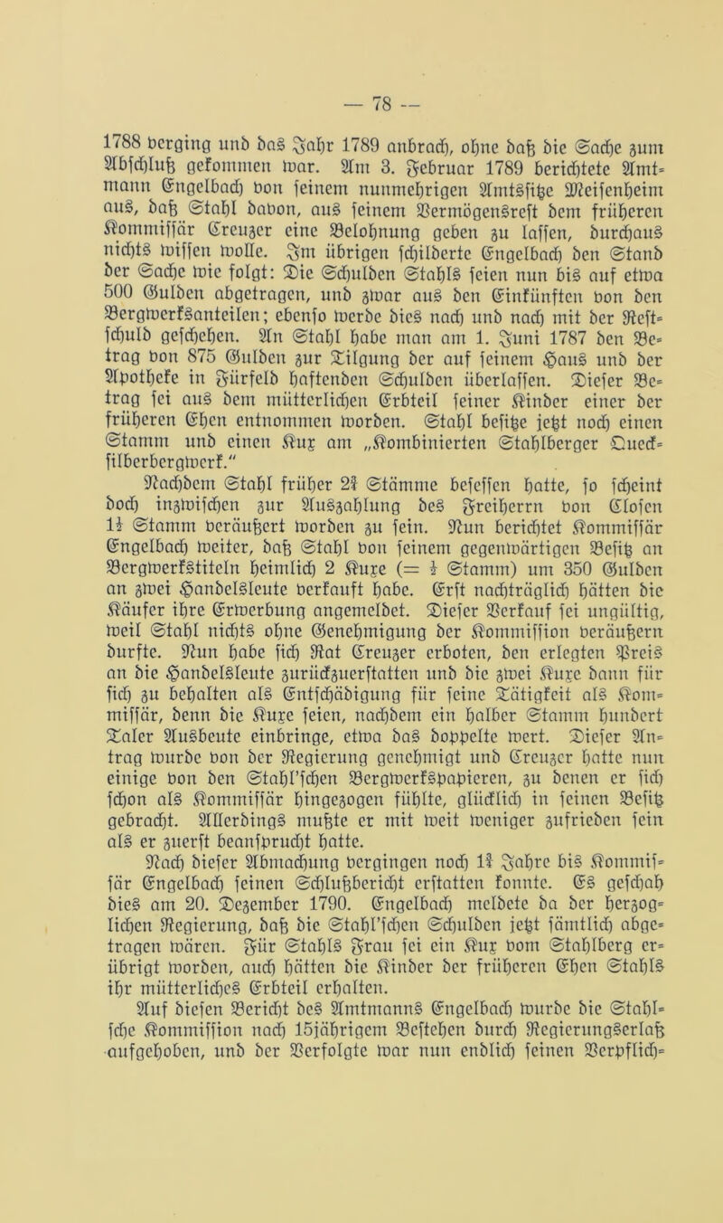 1788 bcrging unb bn§ £>al)r 1789 aubradj, ohne bafj bie Sache gum Slbfdflufj gefommen mar. 21m 3. Februar 1789 berichtete 2lmt= ntann (Engelbad) bon feinem nunmehrigen STmtSfihe ddeifenheim nuä, baff Stahl babon, au§ feinem SßermögenSreft bem früheren kornmtffär (Ereuger eine Belohnung geben gu Iaffen, burchauS nichts hriffen mode. $m übrigen fdjilberte (Engelbad) ben Stanb ber ©ad)e mic folgt: ®ie Sd)ulbcn Stahls feien nun bi§ auf etma 500 ©ulben abgetragen, unb gmar au§ ben (Einfünften bon ben 23ergmerfSantciIen; ebenfo toerbe bie§ nad) unb nad) mit ber ffteft= fdfulb gefdjehen. 2In Stahl höbe man am 1. %uni 1787 ben 23e= trag bon 875 (Gulbeu gur Tilgung ber auf feinem $au§ unb ber Stpothcfe in giirfelb haftenbeu Sdjulbcn überlaffen. ®iefer Ü8c= trag fei au§ bem mütterlichen (Erbteil feiner kinber einer ber früheren (Ehen entnommen morben. Stahl hefige jefct nod) einen (Stamm unb einen ku£ am „kombinierten Stahlberger 0ued= filberbergmerf. 97ad)bcm (Stahl früher 25 Stämme befeffen hatte, fo fdjeint bod) ingmifdfen gur öluSgahlung beS gmeiherrn bon (Eiofen IE Stamm beräufeert morben gu fein. 95un berichtet kommiffär (Engelbad) toeiter, bafe Stahl bon feinem gegenmärtigen 33efih an SöergmerfSttteln heimlich 2 kuje (= E Stamm) um 350 (Gulbcn an gmei $anbcl§leute berfauft habe. (Erft nachträglich hätten bie käufer ihre (Ermerbung angemelbet. ®iefer fßerfauf fei ungültig, meil Stahl nid)t§ ohne (Genehmigung ber kommiffion beräuffern burfte. 9hm habe fid) dtat (Ereuger erboten, ben erlegten ^rei§ an bie ^anbelSleute gurüdguerftatten unb bie gmei ku£c bann für fid) gu behalten al§ (Entfdfäbigung für feine Xätigfcit al§ kom= miffär, benn bie kuje feien, nad)bem ein halber Stamm fmnbcrt Italer 2lu§beute einbringe, etma ba§ bobbclte mert. 2)iefcr 9tn= trag mürbe bon ber Regierung genehmigt unb (Ereuger hatte nun einige bon ben Stabilen SBergmerfSbabieren, 5enen cr jid) fd)on al§ kommiffär htngegogen fühlte, gliidlid) in feinen Eöefih gebracht. 2lIIcrbing§ mufjte er mit meit meniger gufrieben fein als er guerft beanfbrud)t hatte. 97ad) biefer Slbmadjung bergingen nod) 15- ^afjre bi§ kommif= fär (Engelbad) feinen Sdhlufjberidjt erftatten fonnte. (ES gefd)ah bie§ am 20. ©egember 1790. (Engelbad) melbetc ba ber hergog= liehen ^Regierung, bafe bie Stabl’fdjen Schitlbcn jefct fämtlidh abge= tragen mären, giir Stahls Srau fei ein kuj bom Stahlberg er= übrigt morben, and) hätten bie kinber ber früheren (Ehen Stahls ihr mütterlidjc§ (Erbteil erhalten. Stuf biefen 93erid)t bc§ 2Imtmann§ (Engelbad) mürbe bie StaI)I= fd)e kommiffion nad) löjäbrigcm S3eftehen burd) fftegierungSerlafe aufgehoben, unb ber Verfolgte mar nun enblid) feinen 3SerbfIid)=