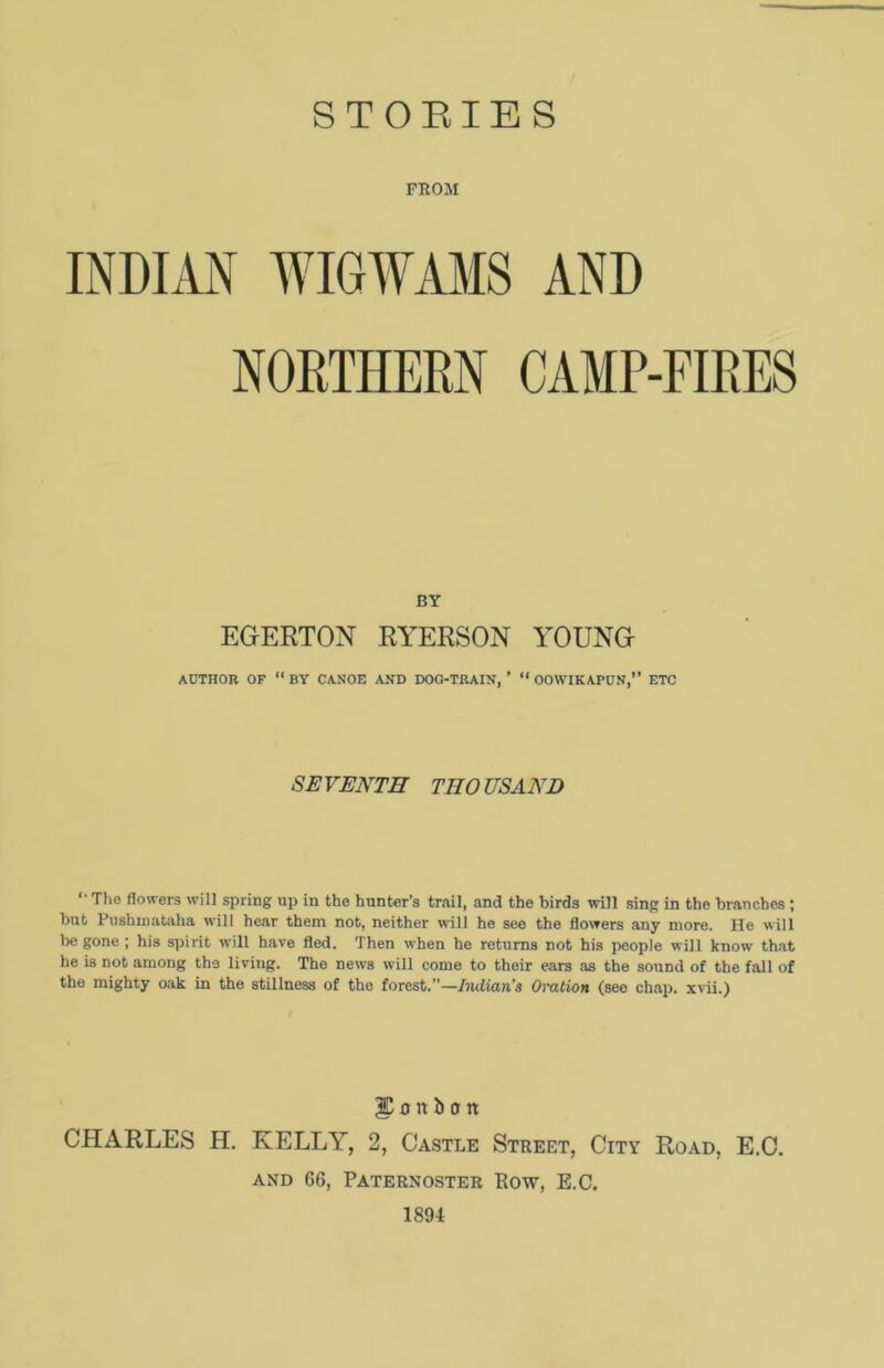 STORIES FROM INDIAN WIGWAMS AND NORTHERN CAMP-FIRES BY EGERTON RYERSON YOUNG AUTHOR OF “ BY CANOE AND DOG-TRAIN, ’ “ OOWIKAPUN,” ETC SEVENTH THOUSAND ' The flowers will spring up in the hunter’s trail, and the birds will sing in the branches ; but Pushmataha will hear them not, neither will he see the flowers any more. He will be gone ; his spirit will have fled. Then when he returns not his people will know that he is not among the living. The news will come to their ears as the sound of the fall of the mighty oak in the stillness of the forest.”—Indian’s Ovation (see chap, xvii.) |C 0 It it a tt CHARLES H. KELLY, 2, Castle Street, City Road, E.C. and 66, Paternoster Row, E.C. 1894