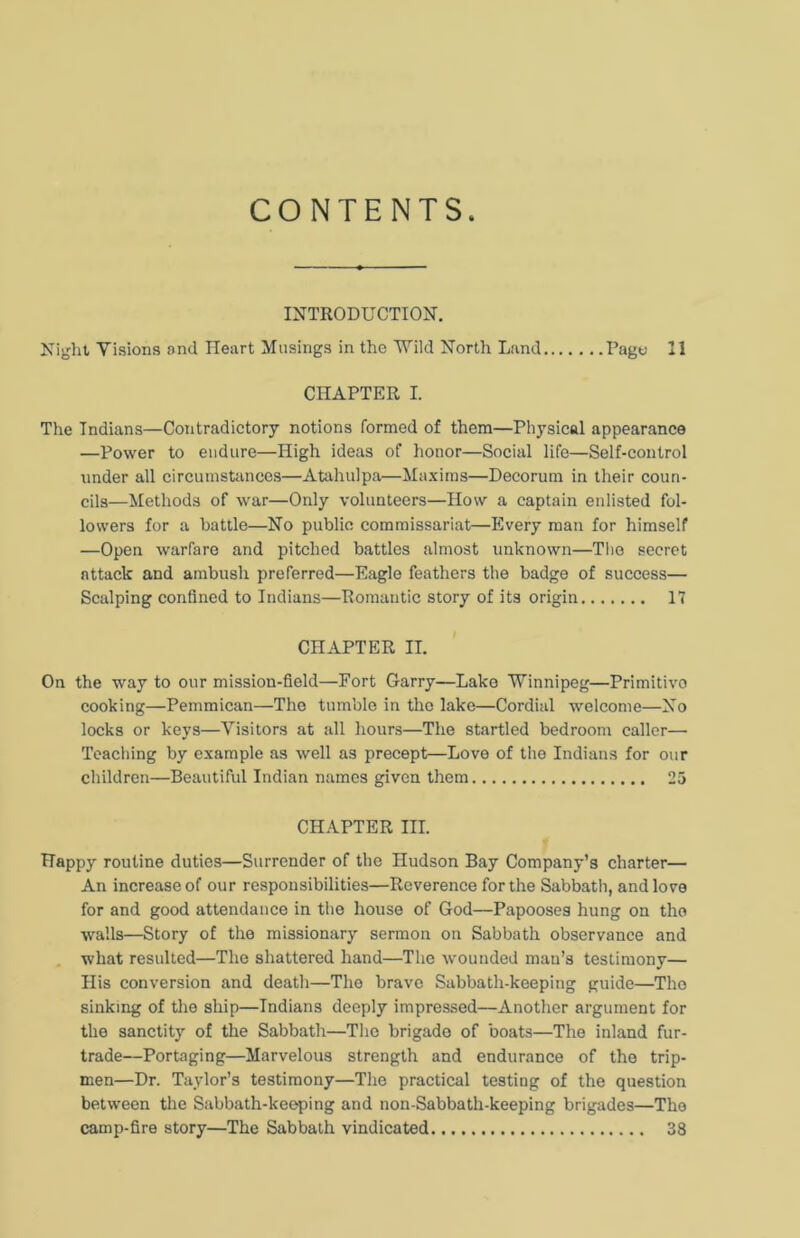 CONTENTS INTRODUCTION. Night Visions and Heart Musings in the Wild North Land Page 21 CHAPTER I. The Indians—Contradictory notions formed of them—Physical appearance —Power to endure—High ideas of honor—Social life—Self-control under all circumstances—Atahulpa—Maxims—Decorum in their coun- cils—Methods of war—Only volunteers—How a captain enlisted fol- lowers for a battle—No public commissariat—Every man for himself —Open warfare and pitched battles almost unknown—The secret attack and ambush preferred—Eagle feathers the badge of success— Scalping confined to Indians—Romantic story of its origin 17 CHAPTER II. On the way to our mission-field—Fort Garry—Lake Winnipeg—Primitivo cooking—Pemmican—The tumble in the lake—Cordial welcome—No locks or keys—Visitors at all hours—The startled bedroom caller— Teaching by example as well as precept—Love of the Indians for our children—Beautiful Indian names given them 25 CHAPTER III. Happy routine duties—Surrender of the Hudson Bay Company’s charter— An increase of our responsibilities—Reverence for the Sabbath, and love for and good attendance in the house of God—Papooses hung on the walls—Story of the missionary sermon on Sabbath observance and what resulted—The shattered hand—The wounded mau’s testimony— His conversion and death—The brave Sabbath-keeping guide—The sinking of the ship—Indians deeply impressed—Another argument for the sanctity of the Sabbath—The brigade of boats—The inland fur- trade—Portaging—Marvelous strength and endurance of the trip- men—Dr. Taylor’s testimony—The practical testing of the question between the Sabbath-keeping and non-Sabbath-keeping brigades—The camp-fire story—The Sabbath vindicated 38