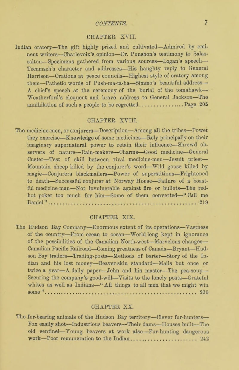 CHAPTER XYII. Indian oratory—The gift highly prized and cultivated—Admired by emi- nent writers—Charlevoix’s opinion—Dr. Punshon’s testimony to Salas- salton—Specimens gathered from various sources—Logan’s speech— Tecumseh’s character and addresses—His haughty reply to General Harrison—Orations at peace councils—Highest style of oratory among them—Pathetic words of Push-ma-ta-ha—Simmo’s beautiful address— A chiefs speech at the ceremony of the burial of the tomahawk— Weatherford’s eloquent and bravo address to General Jackson—The annihilation of such a people to be regretted Page 205 CHAPTER XVIII. The medicine-men, or conjurers—Description—Among all the tribes—Power they exercise—Knowledge of some medicines—Rely principally on their imaginary supernatural power to retain their influence—Shrewd ob- servers of nature—Rain-makers—Charms—Good medicine—General Custer—Test of skill between rival medicine-men—Jesuit priest— Mountain sheep killed by the conjurer’s word—Wild goose killed by magic—Conjurers blackmailers—Power of superstitions—Frightened to death—Successful conjurer at Norway House—Failure of a boast- ful medicine-man—Not invulnerable against fire or bullets—The red- hot poker too much for him—Some of them converted—“Call mo Daniel 219 CHAPTER XIX. The Hudson Bay Company—Enormous extent of its operations—Vastness of the country—From ocean to ocean—World long kept in ignorance of the possibilities of the Canadian North-west—Marvelous changes— Canadian Pacific Railroad—Coming greatness of Canada—Bryant—Hud- son Bay traders—Trading-posts—Methods of barter—Story of the In- dian and his lost money—Beaver-skin standard—Mails but once or twice a year—A daily paper—John and his master—The pea-soup— Securing the company’s good-will—Visits to the lonely posts—Grateful whites as well as Indians—“All things to all men that we might win some” 230 CHAPTER XX. The fur-bearing animals of the Hudson Bay territory—Clever fur-hunters— Fox easily shot—Industrious beavers—Their dams—Houses built—The old sentinel—Young beavers at work also—Fur-hunting dangerous work—Poor remuneration to the Indian. 242