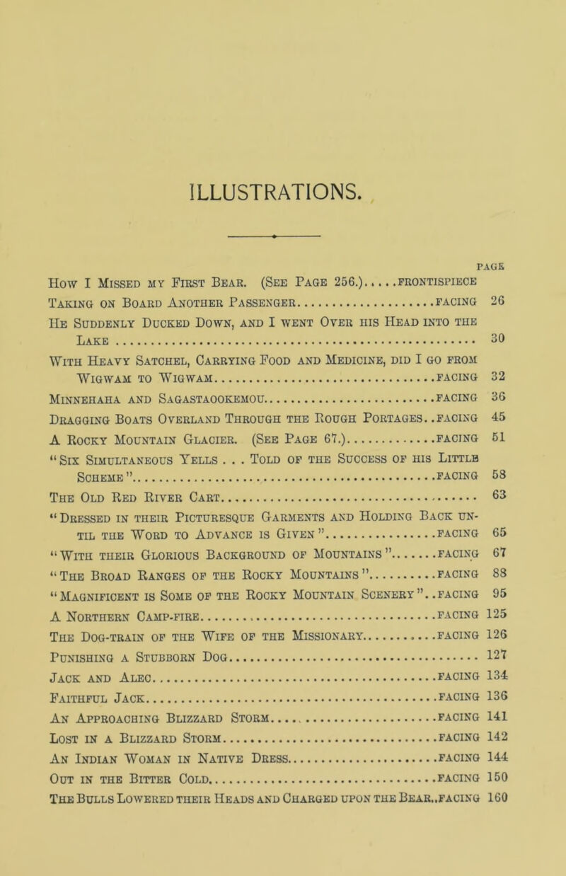ILLUSTRATIONS PAGE How I Missed aiy First Bear. (See Page 256.) frontispiece Taking on Board Another Passenger facing 26 He Suddenly Ducked Down, and I went Over his Head into the Lake 30 With Heavy Satchel, Carrying Food and Medicine, did I go from Wigwam to Wigwam facing 32 Minnehaha and Sagastaookemou facing 36 Dragging Boats Overland Through the Rough Portages, .facing 45 A Rocky Mountain Glacier. (See Page 67.) facing 61 “Six Simultaneous Yells . . . Told of the Success of his Littlb Scheme” facing 58 The Old Red River Cart 63 “Dressed in their Picturesque Garments and Holding Back un- til the Word to Advance is Given” facing 65 “With tiieir Glorious Background of Mountains” facing 67 “The Broad Ranges of the Rocky Mountains” facing 88 “Magnificent is Some of the Rocky Mountain Scenery, .facing 95 A Northern Camp-fire facing 125 The Dog-train of the Wife of the Missionary facing 126 Punishing a Stubborn Dog 127 Jack and Alec facing 134 Faithful Jack facing 136 An Approaching Blizzard Storm facing 141 Lost in a Blizzard Storm facing 142 An Indian Woman in Native Dress facing 144 Out in the Bitter Cold facing 150 The Bulls Lowered tiieir Heads and Charged upon the Bear.,facing 160