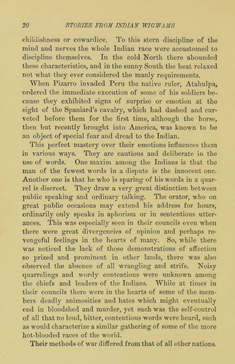 childishness or cowardice. To this stern discipline of the mind and nerves the whole Indian race were accustomed to discipline themselves. In the cold North there abounded these characteristics, and in the sunny South the heat relaxed not what they ever considered the manly requirements. When Pizarro invaded Peru the native ruler, Atahulpa, ordered the immediate execution of some of his soldiers be- cause they exhibited signs of surprise or emotion at the sight of the Spaniard’s cavalry, which had dashed and cur- veted before them for the first time, although the horse, then but recently brought into America, was known to be an object of special fear and dread to the Indian. This perfect mastery over their emotions influences them in various ways. They are cautious and deliberate in the use of words. One maxim among the Indians is that the man of the fewest words in a dispute is the innocent one. Another one is that he Avho is sparing of his words in a quar- rel is discreet. They draw a very great distinction between public speaking and ordinary talking. The orator, who on great public occasions may extend his address for hours, ordinarily only speaks in aphorism or in sententious utter- ances. This was especially seen in their councils even when there were great divergencies of opinion and perhaps re- vengeful feelings in the hearts of many. So, while there was noticed the lack of those demonstrations of affection so prized and prominent in other lands, there was also observed the absence of all wrangling and strife. Noisy quarrclings and wordy contentions were unknown among the chiefs and leaders of the Indians. While at times in their councils there were in the hearts of some of the mem- bers deadly animosities and hates which might eventually end in bloodshed and murder, yet such was the self-control of all that no loud, bitter, contentious words were heard, such as would characterize a similar gathering of some of the more hot-blooded races of the world. Their methods of war differed from that of all other nations.