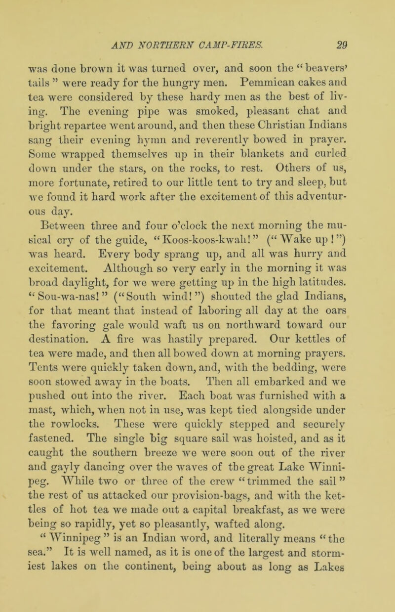 was done brown it was turned over, and soon the “ beavers’ tails ” were ready for the hungry men. Pemmican cakes and tea were considered by these hardy men as the best of liv- ing. The evening pipe was smoked, pleasant chat and bright repartee went around, and then these Christian Indians sang their evening hymn and reverently bowed in prayer. Some wrapped themselves up in their blankets and curled down under the stars, on the rocks, to rest. Others of us, more fortunate, retired to our little tent to try and sleep, but we found it hard work after the excitement of this adventur- ous day. Between three and four o’clock the next morning the mu- sical cry of the guide, “ Ivoos-koos-kwah! ” (“ Wake up ! ”) was heard. Every body sprang up, and all was hurry and excitement. Although so very early in the morning it was broad daylight, for we were getting up in the high latitudes. “ Sou-wa-nas! ” (“South wind!”) shouted the glad Indians, for that meant that instead of laboring all day at the oars the favoring gale would waft us on northward toward our destination. A fire was hastily prepared. Our kettles of tea were made, and then all bowed down at morning prayers. Tents were quickly taken down, and, with the bedding, were soon stowed away in the boats. Then all embarked and we pushed out into the river. Each boat was furnished with a mast, which, when not in use, was kept tied alongside under the rowlocks. These were quickly stepped and securely fastened. The single big square sail was hoisted, and as it caught the southern breeze we were soon out of the river and gayly dancing over the waves of the great Lake Winni- peg. While two or three of the crew “ trimmed the sail ” the rest of us attacked our provision-bags, and with the ket- tles of hot tea we made out a capital breakfast, as we were being so rapidly, yet so pleasantly, wafted along. “ Winnipeg” is an Indian word, and literally means “the sea.” It is well named, as it is one of the largest and storm- iest lakes on the continent, being about as long as Lakes