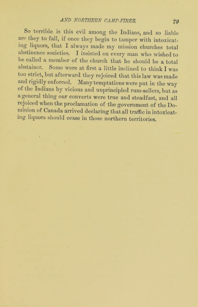 So terrible is this evil among the Indians, and so liable are they to fall, if once they begin to tamper with intoxicat- ing liquors, that I always made my mission churches total abstinence societies. I insisted on every man who wished to be called a member of the church that he should be a total abstainer. Some were at first a little inclined to think I was too stiict, but afterward they rejoiced that this law was made and rigidly enforced. Many temptations were put in the Avay of the Indians by vicious and unprincipled rum-sellers, but as a general thing our converts were true and steadfast, and all rejoiced when the proclamation of the government of the Do- minion of Canada arrived declaring that all traffic in intoxicat- ing liquoi’s should cease in those northern teri’itories.