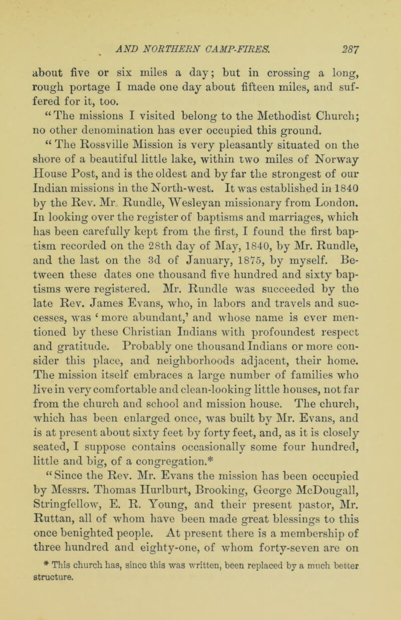 about five or six miles a day; but in crossing a long, rough portage I made one day about fifteen miles, and suf- fered for it, too. “The missions I visited belong to the Methodist Church; no other denomination has ever occupied this ground. “ The Rossville Mission is very pleasantly situated on the shore of a beautiful little lake, within two miles of Norway House Post, and is the oldest and by far the strongest of our Indian missions in the North-west. It was established in 1840 by the Rev. Mr Rundle, Wesleyan missionary from London. In looking over the register of baptisms and marriages, which has been carefully kept from the first, I found the first bap- tism recorded on the 28th day of May, 1840, by Mr. Rundle, and the last on the 3d of January, 1875, by myself. Be- tween these dates one thousand five hundred and sixty bap- tisms were registered. Mr. Rundle was succeeded by the late Rev. James Evans, who, in labors and travels and suc- cesses, was ‘ more abundant,’ and whose name is ever men- tioned by these Christian Indians with profoundest respect and gratitude. Probably one thousand Indians or more con- sider this place, and neighborhoods adjacent, their home. The mission itself embraces a large number of families who live in very comfortable and clean-looking little houses, not far from the church and school and mission house. The church, which has been enlarged once, was built by Mr. Evans, and is at present about sixty feet by forty feet, and, as it is closely seated, I suppose contains occasionally some four hundred, little and big, of a congregation.* “ Since the Rev. Mr. Evans the mission has been occupied by Messrs. Thomas Hurlburt, Brooking, George McDougall, Stringfellow, E. R. Young, and their present pastor, Mr. Ruttan, all of whom have been made great blessings to this once benighted people. At present there is a membership of three hundred and eighty-one, of w’hom forty-seven are on * This church has, since this was written, been replaced by a much better structure.