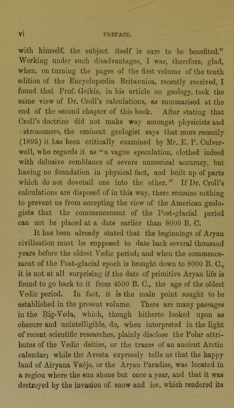 with himself, the subject itself is sure to be benefited.” Working under such disadvantages, I was, therefore, glad, when, on turning the pages of the first volume of the tenth edition of the Encyclopasdia Britannica, recently received, I found that Prof. Geikie, in his article on geology, took the same view of Dr. Droll’s calculations, as summarised at the end of the second chapter of this book. After stating that Droll’s doctrine did not make way amongst physicists and . stronomers, the eminent geologist says that more recently (1895) it has been critically examined by Mr. E. P. Dulver- well, who regards it as “a vague speculation, clothed indeed with delusive semblance of severe numerical accuracy, but having no foundation in physical fact, and built up of parts which do not dovetail one into the other. ” If Dr. Droll’s calculations are disposed of in this way, there remains nothing to prevent us from accepting the view of the American geolo- gists that the commencement of the Post-glacial period can not be |3laced at a date earlier than 8000 B. D. It has been already stated that the beginnings of Aryan civilisation must be supposed to date back several thousand years before the oldest Vedic period; and when the commence- ment of the Post-glacial epoch is brought down to 8000 B. D., it is not at all surprising if the date of primitive Aryan life is found to go back to it from 4500 B. D., the age of the oldest Vedic period. In fact, it is the main point sought to be established in the present volume. There are many passages in the Rig-Veda, which, though hitherto looked upon as obscure and unintelligible, do, when interpreted in the light of recent scientific researches, plainly disclose the Polar attri- butes of the Vedic deities, or the traces of an ancient Arctic calendar; while the Avesta expressly tells us that the hajjpy land of Airyana Vaejo, or the Aryan Paradise, was located in a region where the sun shone but once a year, and that it was destroyed by the invasion of. snow and ice, which rendered its