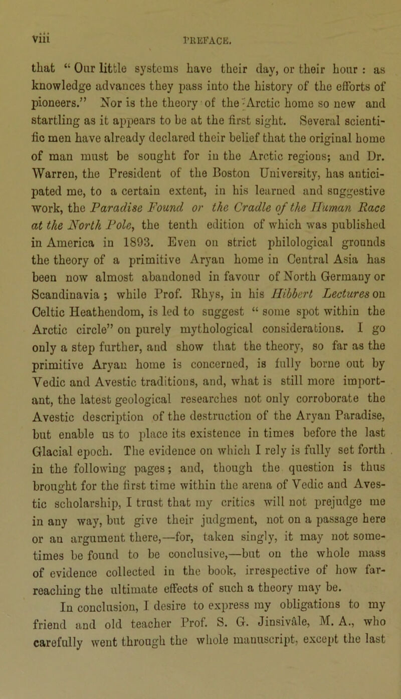 rilEFACE, that “ Oar little systems have their day, or their hour : as knowledge advances they pass into the history of the efforts of pioneers.” Nor is the theory of the ^Arctic home so new and startling as it appears to be at the first sight. Several scienti- fic men have already declared their belief that the original home of man must be sought for in the Arctic regions; and Dr. Warren, the President of the Boston University, has antici- pated me, to a certain extent, in his learned and snggestive work, the Paradise Found or the Cradle of the Human Race at the North Pole, the tenth edition of which was published in America in 1893. Even on strict philological grounds the theory of a primitive Aryan home in Central Asia has been now almost abandoned in favour of North Germany or Scandinavia ; while Prof. Rhys, in his Hibbert Lectures on Celtic Heathendom, is led to suggest “ some spot within the Arctic circle” on purely mythological considerations. I go only a step further, and show that the theory, so far as the primitive Aryan home is concerned, is fully borne out by Vedic and Avestic traditions, and, what is still more import- ant, the latest geological researches not only corroborate the Avestic description of the destruction of the Aryan Paradise, but enable us to j’hice its existence in times before the last Glacial epoch. The evidence on which I rely is fully set forth in the following pages; and, though the question is thus brought for the first time within the arena of Vedic and Aves- tic scholarship, I trust that my critics will not prejudge me in any way, but give their judgment, not on a passage here or an argument there,—for, taken singly, it may not some- times be found to be conclusive,—but on the whole mass of evidence collected in the book, irrespective of how far- reaching the ultimate effects of such a theory may be. In conclusion, I desire to express ray obligations to my friend and old teacher Prof. S. G. Jinsivfile, M. A., who carefully went through the whole manuscript, except the last