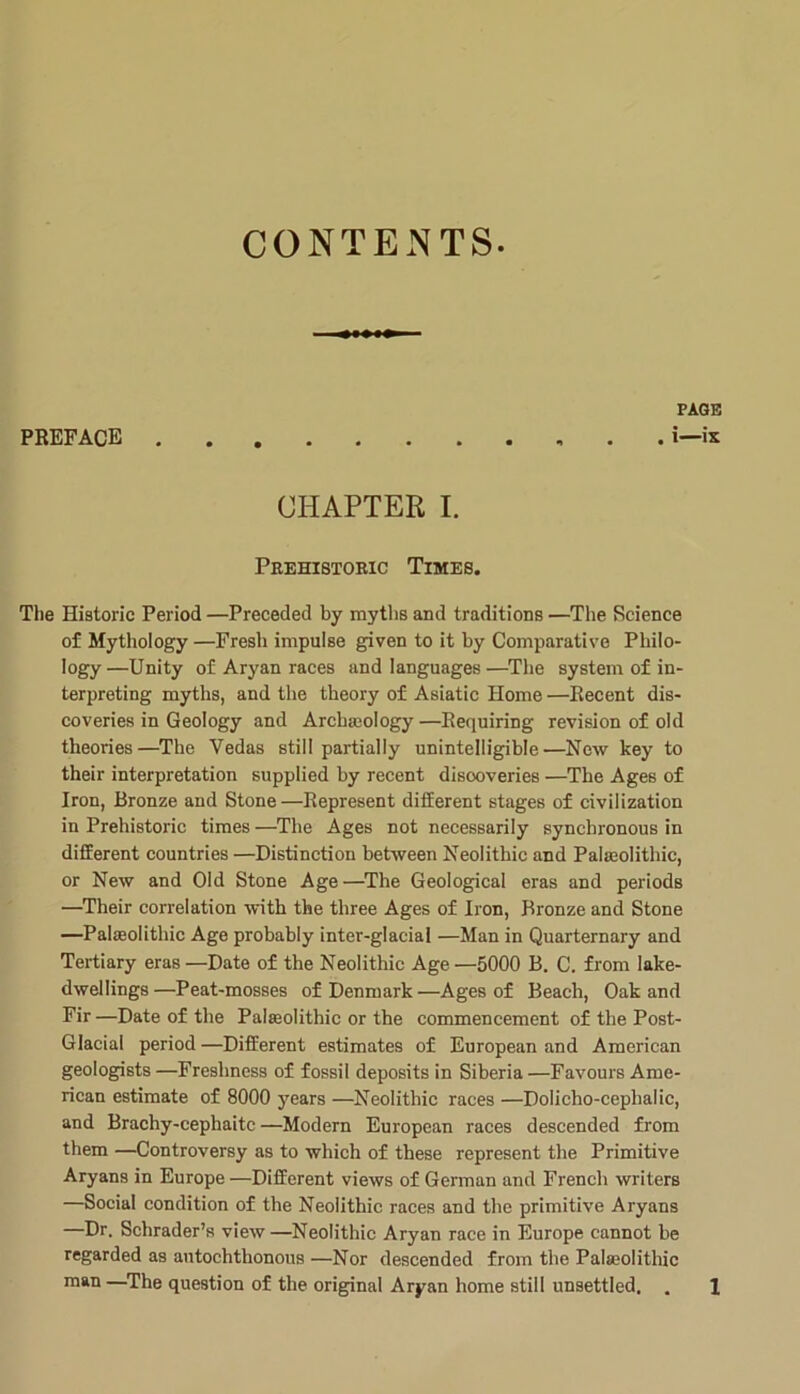 CONTENTS PAGE PREFACE i—ix CHAPTER I. Peehistoric Times. The Historic Period —Preceded by myths and traditions —The Science of Mythology —Fresh impulse given to it by Comparative Philo- logy—Unity of Aryan races and languages—The system of in- terpreting myths, and the theory of Asiatic Home —Recent dis- coveries in Geology and ArcbaBology—Requiring revision of old theories—^The Vedas still partially unintelligible—New key to their interpretation supplied by recent discoveries —The Ages of Iron, Bronze and Stone—Represent difEerent stages of civilization in Prehistoric times —The Ages not necessarily synchronous in different countries—Distinction between Neolithic and Paleolithic, or New and Old Stone Age—^The Geological eras and periods —Their correlation with the three Ages of Iron, Bronze and Stone —Paleolithic Age probably inter-glacial —Man in Quarternary and Tertiary eras —Date of the Neolithic Age —5000 B. C. from lake- dwellings—Peat-mosses of Denmark—Ages of Beach, Oak and Fir —Date of the Paleolithic or the commencement of the Post- Glacial period —Different estimates of European and American geologists —Freshness of fossil deposits in Siberia —Favours Ame- rican estimate of 8000 years —Neolithic races —Dolicho-cephalic, and Brachy-cephaitc —Modern European races descended from them —Controversy as to which of these represent the Primitive Aryans in Europe —Different views of German and French writers —Social condition of the Neolithic races and the primitive Aryans —Dr. Schrader’s view—Neolithic Aryan race in Europe cannot be regarded as autochthonous —Nor descended from the Pala3olithic