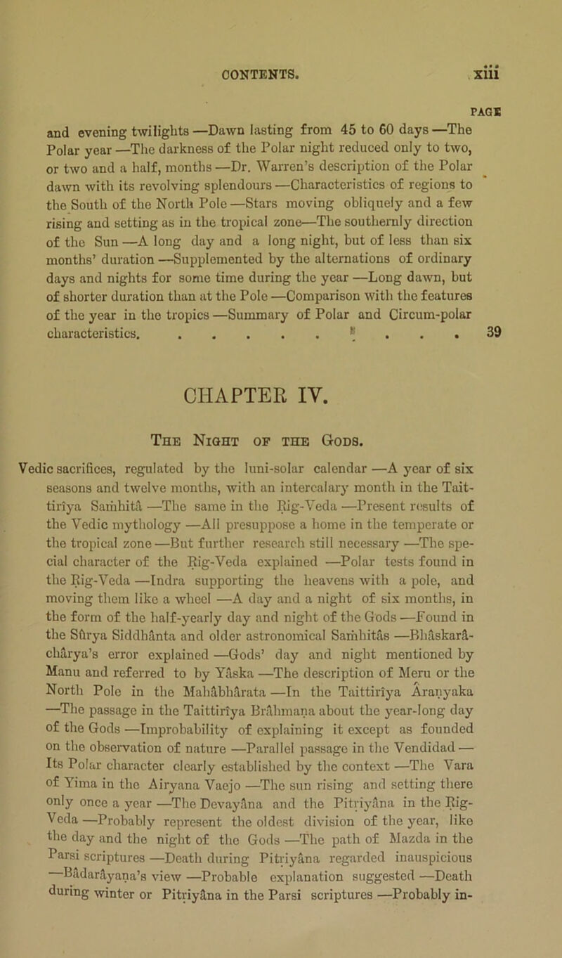 PAGI and evening twilights—Dawn lasting from 45 to 60 days—The Polar year —The darkness of the Polar night reduced only to two, or two and a half, months —Dr. Warren’s description of the Polar da\vn with its revolving splendours —Characteristics of regions to the South of the North Pole—Stars moving obliquely and a few rising and setting as in the tropical zone—The southeraly direction of the Sun —A long day and a long night, but of less than six months’ duration —Supplemented by the alternations of ordinary days and nights for some time during the year —Long dawn, but of shorter duration than at the Pole —Comparison with the features of tlie year in the tropics —Summary of Polar and Circum-polar characteristics, * ... 39 CHAPTER IV. The Night of the Gods. Vedic sacrifices, regulated by the luni-solar calendar—A year of six seasons and twelve months, with an intercalary month in the Tait- tiriya Saihhitil —The same in the Kig-Veda —Present r(;sults of the Vedic mythology —All presuppose a home in the temperate or the tropical zone —J3ut further research still necessary —The spe- cial character of the Rig-Veda explained —Polar tests found in the Rig-Veda —Indra supporting the heavens with a pole, and moving them like a wheel —A day and a night of six months, in the form of the half-yearly day and night of the Gods —Found in the Sftrya Siddhanta and older astronomical Samhitas —Bhaskar^.- chlrya’s error explained —Gods’ day and night mentioned by Manu and referred to by Yaska —The description of Meru or the North Pole in the Malidbliilrata —In the Taittiriya Aranyaka —Tlie passage in the Taittiriya Brilhmana about the year-long day of the Gods —Improbability of explaining it exeept as founded on the observation of nature —Parallel passage in the Vendidad — Its Polar character clearly established by the context —The Vara of Yima in the Airyana Vaejo —^The sun rising and setting tliere only once a year —The Devaydna and the PitriySna in the Rig- Veda —Probably represent the oldest division of the year, like the day and the night of the Gods —The path of Mazda in the Parsi scriptures —Death during Pitiiyana regarded inauspicious BildarHyana’s view —Probable explanation suggested —Death during winter or Pitriy3,na in the Parsi scriptures —Probably in-