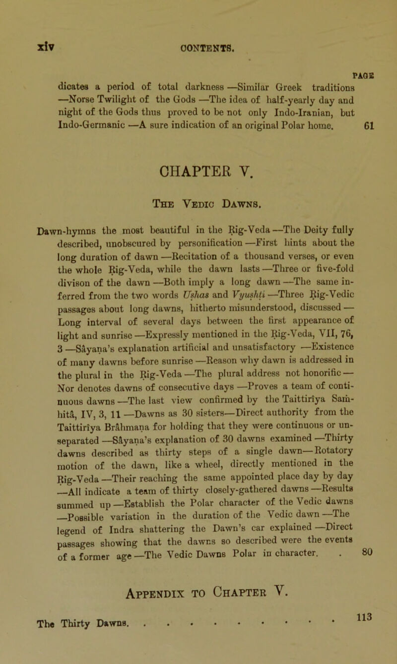 x!v PAGE dicates a period of total darkness —Similar Greek traditions —Norse Twilight of the Gods —The idea of half-yearly day and night of the Gods thus proved to be not only Indo-Iranian, but Indo-Germanic —A sure indication of an original Polar home. 61 CHAPTER V. The Vedic Dawns. Dawn-hymns the most beautiful in the Rig-Veda—The Deity fully described, unobscured by personification —First hints about the long duration of dawn —Recitation of a thousand verses, or even the whole Rig-Veda, while the dawn lasts —Three or five-fold divison of the dawn —Both imply a long dawn —^The same in- ferred from the two words Ushas and Vyushli—^Three Rig-Vedic passages about long dawns, hitherto misunderstood, discussed — Long interval of several days between the first appearance of light and sunrise—Expressly mentioned in the Rig-Veda, VII, 76, 3 —Siyana’s explanation artificial and unsatisfactory —Existence of many dawns before sunrise —Reason why dawn is addressed in the plural in the Rig-Veda—^The plural address not honorific — Nor denotes dawns of consecutive days —Proves a team of conti- nuous dawns —The last view confirmed by the Taittiriya Sam- hita, IV, 3, 11 —Dawns as 30 sisters—Direct authority from the Taittiriya Brilhmana for holding that they were continuous or un- separated —SHyana’s explanation of 30 dawns examined Thirty dawns described as thirty steps of a single dawn—Rotatory motion of the dawn, like a wheel, directly mentioned in the Rig-Veda —Their reaching the same appointed place day by day —All indicate a team of thirty closely-gathered dawns —Results summed up—Establish the Polar character of the Vedic dawns Possible variation in the duration of the Vedic dawn—The legend of Indra shattering the Dawn’s car explained —Direct passages showing that the dawns so described were the events of a former age—The Vedic Dawns Polar in character. Appendix to Chapter V. The Thirty Dawns. . 113