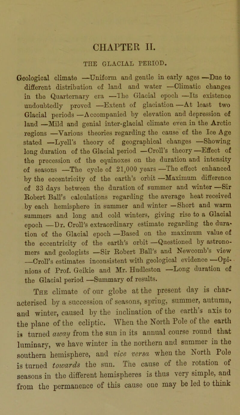 CHAPTER II. THE GLACIAL PERIOD. Geological climate —Uniform and gentle in early ages —Due to different distribution of land and water —Climatic changes in the Quarternary era —1 ho Glacial epoch —Its existence undoubtedly proved —Extent of glaciation—At least two Glacial periods —Accompanied by elevation and depression of land —Mild and genial inter-glacial climate even in the Arctic regions —Various theories regarding the cause of the Ice Age stated —Lyell’s theory of geographical changes —Showing long duration of the Glacial period —Croll's theory —Effect of the precession of the equinoxes on the duration and intensity of seasons —The cycle of 21,000 years —The effect enhanced by the eccentricity of the earth’s orbit —Maximum difference of 83 days between the duration of summer and winter —Sir Robert Ball’s calculations regarding the average heat received by each hemisphere in summer and winter —Short and warm summers and long and cold winters, giving rise to a Glacial epoch —Dr. Croll’s extraordinary estimate regarding the dura- tion of tlie Glacial epoch —Based on the maximum value of the eccentricity of the earth's orbit —Questioned by astrono- mers and geologists —Sir Robert Ball’s and Newcomb’s view —Croll’s estimates inconsistent with geological evidence —Opi- nions of Prof. Geikie and Mr. Hudleston —Long duration of the Glacial period —Summary of results. The climate of our globe at the present day is char- acterised by a succession of seasons, sirring, summer, autumn, and winter, caused by the inclination of the earth’s axis to the plane of the ecliptic. When the North Pole of the earth is turned away from the sun in its annual course round that luminary, we have winter in the northern and summer in the southern hemisphere, and vice versa when the North Pole is turned towards the sun. The cause of the rotation of seasons in the different hemispheres is thus very simple, and from the permanence of this cause one may be led to think