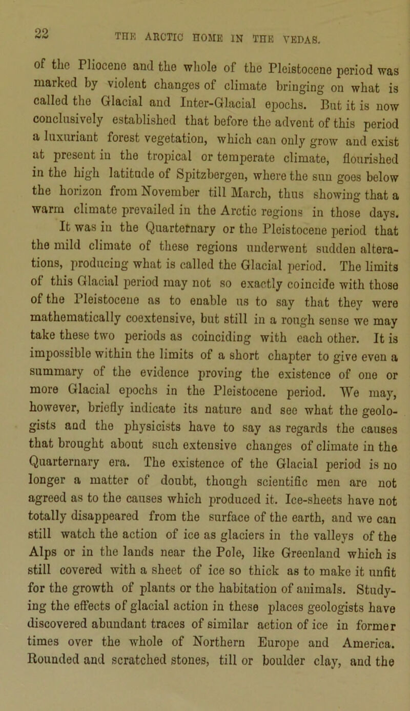 of the Pliocene and the whole of the Pleistocene period was marked by violent changes of climate bringing on what is called the Glacial and Inter-Glacial ejDochs. Put it is now conclusively established that before the advent of this period a luxuriant forest vegetation, which can only grow and exist at present in the tropical or temperate climate, flourished in the high latitude of Spitzbergen, where the sun goes below the horizon from November till March, thus showing that a warm climate prevailed in the Arctic regions in those days. It was in the Quartetnary or the Pleistocene 2^eriod that the mild climate of these regions underwent sudden altera- tions, 2iroducing what is called the Glacial 2)eriod. The limits of this Glacial 2ioriod may not so exactly coincide with those of the Pleistocene as to enable us to say that they were mathematically coextensive, but still in a rough sense we may take these two periods as coinciding with each other. It is impossible within the limits of a short chapter to give even a summary of the evidence proving the existence of one or more Glacial epochs in the Pleistocene period. We may, however, briefly indicate its nature and see what the geolo- gists and the physicists have to say as regards the causes that brought about such extensive changes of climate in the Quarternary era. The existence of the Glacial period is no longer a matter of doubt, though scientific men are not agreed as to the causes which produced it. Ice-sheets have not totally disappeared from the surface of the earth, and we can still watch the action of ice as glaciers in the valleys of the Alps or in the lands near the Pole, like Greenland which is still covered with a sheet of ice so thick as to make it unfit for the growth of plants or the habitation of animals. Study- ing the effects of glacial action in these places geologists have discovered abundant traces of similar action of ice in former times over the whole of Northern Europe and America. Rounded and scratched stones, till or boulder clay, and the