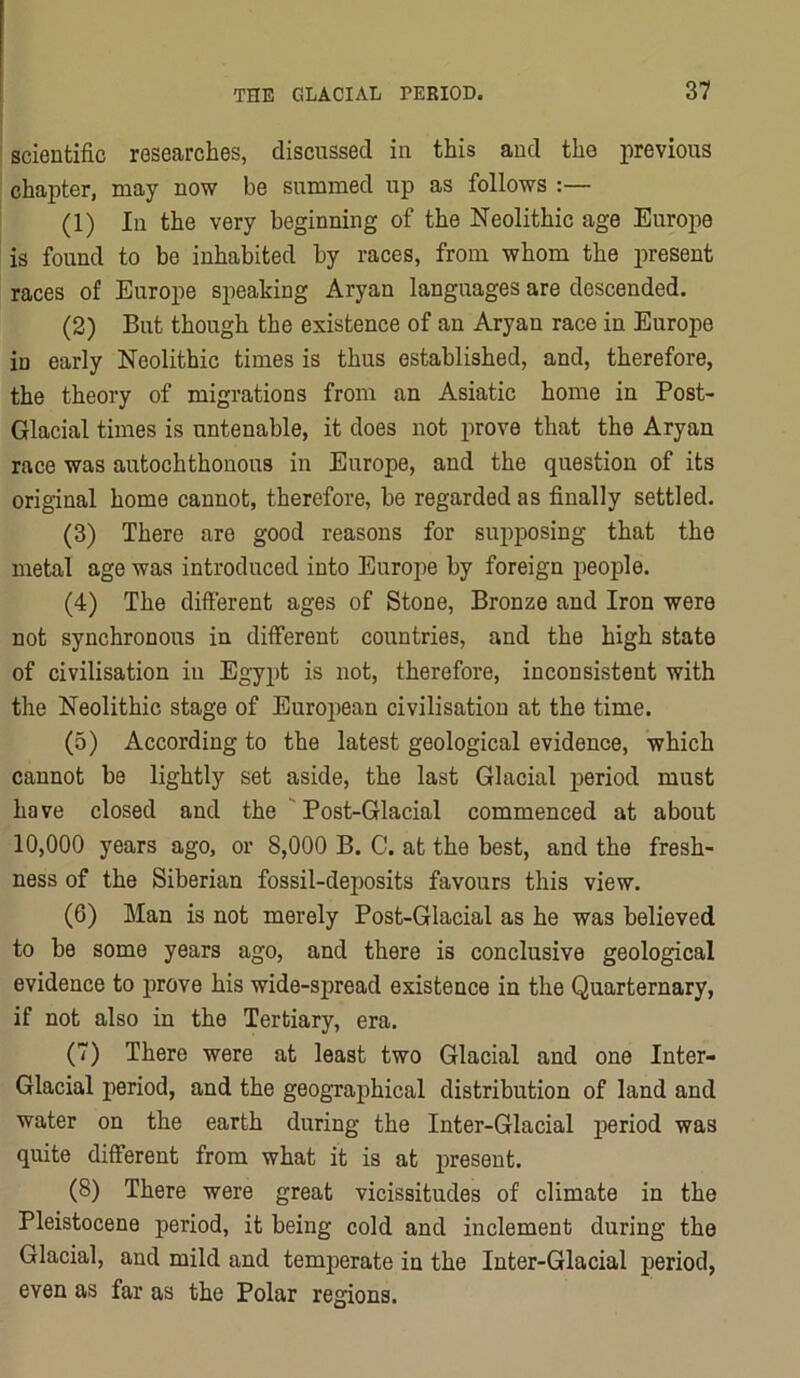 scientific researches, discussed in this and the previous chapter, may now be summed up as follows :— (1) 111 the very beginning of the Neolithic age Europe is found to be inhabited by races, from whom the present races of Europe speaking Aryan languages are descended. (2) But though the existence of an Aryan race in Europe iu early Neolithic times is thus established, and, therefore, the theory of migrations from an Asiatic home in Post- Glacial times is untenable, it does not prove that the Aryan race was autochthonous in Europe, and the question of its original home cannot, therefore, be regarded as finally settled. (3) There are good reasons for supposing that the metal age was introduced into Europe by foreign people. (4) The different ages of Stone, Bronze and Iron were not synchronous in different countries, and the high state of civilisation iu Egypt is not, therefore, inconsistent with the Neolithic stage of Euroiiean civilisation at the time. (5) According to the latest geological evidence, which cannot be lightly set aside, the last Glacial iieriod must have closed and the Post-Glacial commenced at about 10,000 years ago, or 8,000 B. C. at the best, and the fresh- ness of the Siberian fossil-deposits favours this view. (6) Man is not merely Post-Glacial as he was believed to be some years ago, and there is conclusive geological evidence to prove his wide-spread existence in the Quarternary, if not also in the Tertiary, era. (7) There were at least two Glacial and one Inter- Glacial period, and the geographical distribution of land and water on the earth during the Inter-Glacial period was quite different from what it is at present. (8) There were great vicissitudes of climate in the Pleistocene period, it being cold and inclement during the Glacial, and mild and temperate in the Inter-Glacial period, even as far as the Polar regions.