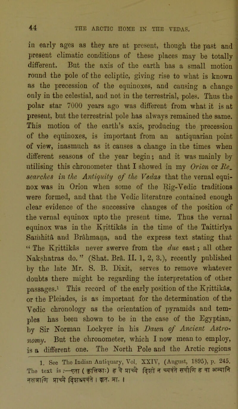 iu early ages as they are at present, though the past and present climatic conditions of these jjlaces may be totally different. But the axis of the earth has a small motion round the pole of the ecliptic, giving rise to what is known as the precession of the equinoxes, and causing a change only in the celestial, and not in the terrestrial, poles. Thus the polar star 7000 years ago was different from what it is at present, but the terrestrial pole has always remained the same. This motion of the earth’s axis, producing the precession of the equinoxes, is imiwrtant from an antiquarian jioint of view, inasmuch as it causes a change in the times when different seasons of the year begin; and it was mainly by utilising this chronometer that I showed in my Orion or lie. searches in the Antiquity of the Vedas that the vernal equi- nox was in Orion when some of the Rig-Vedic traditions were formed, and that the Vedic literature contained enough clear evidence of the successive changes of the position of the vernal equinox upto the present time. Thus the vernal equinox was in the Krittikas in the time of the Taittiriya Saihhita and Brahmana, and the express text stating that “ The Krittikas never swerve from the due east; all other Nakshatras do. ” (Shat. Brfl,. II. 1, 2, 3.), recently published by the late Mr. S. B. Dixit, serves to remove whatever doubts there might be regarding the interpretation of other passages.^ This record of the early position of the Krittikfis, or the Pleiades, is as important for the determination of the Vedic chronology as the orientation of pyramids and tem- ples has been shown to be in the case of the Egyptian, by Sir Norman Lockyer in his Dawn of Ancient Astro- nomy. But the chronometer, which I now mean to employ, is a different one. The North Pole and the Arctic regions 1. See The Indian Antiquary, Vol. XXIV, (August, 1895), p. 245. The text is <rrrT ( f % ^ ^ I 5TT, I