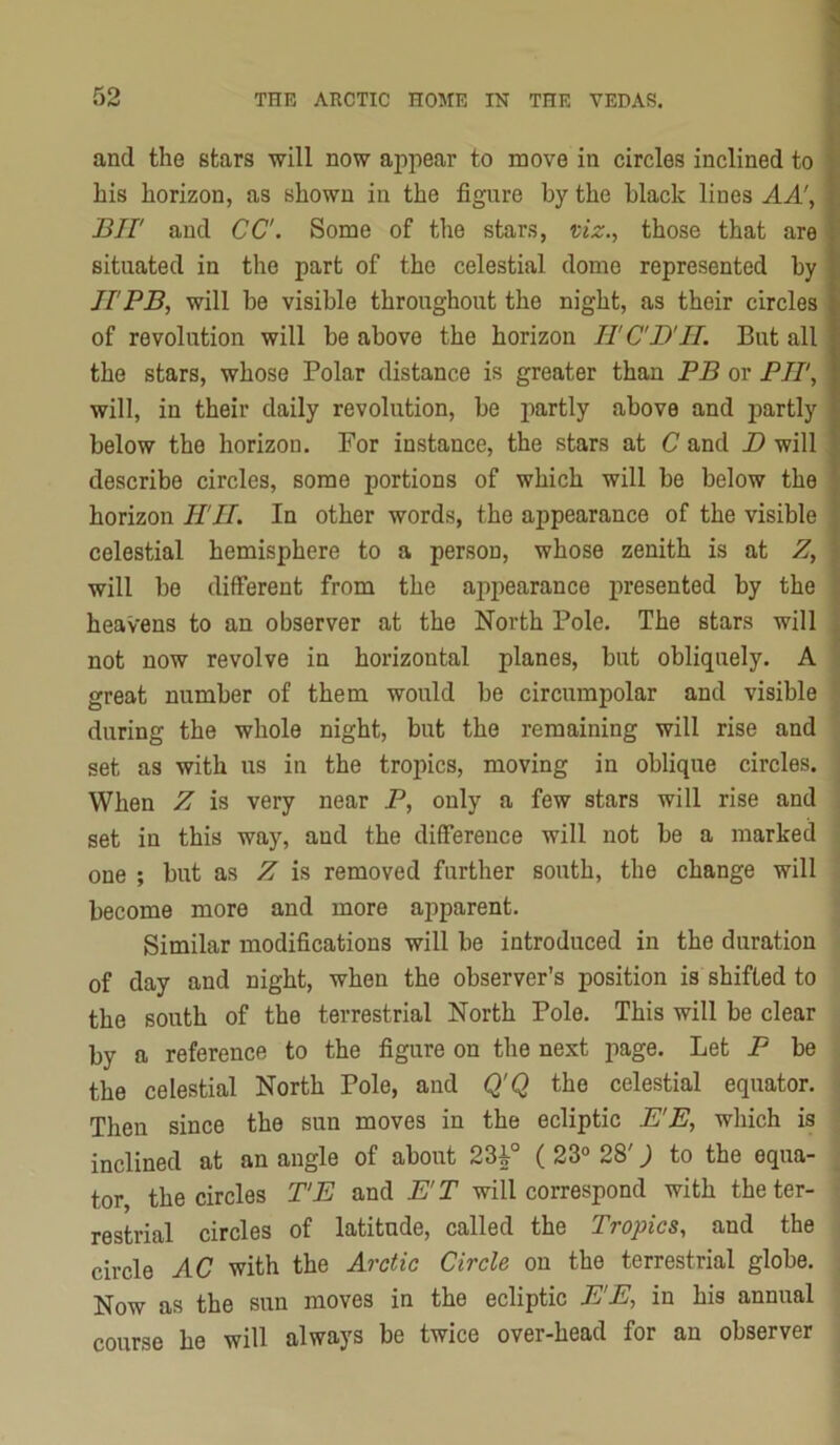 and the stars will now appear to move in circles inclined to V his horizon, as shown in the figure by the black lines AA\ f Bir and CC. Some of the stars, uz.., those that are situated in the part of the celestial dome represented by IF PB, will be visible throughout the night, as their circles of revolution will be above the horizon IF CD'II. But all the stars, whose Polar distance is greater than PB or PIT, will, in their daily revolution, be jmrtly above and partly below the horizon. For instance, the stars at C and D will describe circles, some portions of which will be below the horizon H'll. In other words, the appearance of the visible ' celestial hemisphere to a person, whose zenith is at Z, ' will be different from the appearance presented by the - heavens to an observer at the North Pole. The stars will . not now revolve in horizontal planes, but obliquely. A great number of them would be circumpolar and visible during the whole night, but the remaining will rise and set as with us in the tropics, moving in oblique circles. When Z is very near P, only a few stars will rise and set in this way, and the difference will not be a marked one ; but as Z is removed further south, the change will become more and more apparent. Similar modifications will be introduced in the duration of day and night, when the observer’s position is shifted to the south of the terrestrial North Pole. This will be clear by a reference to the figure on the next page. Let P be the celestial North Pole, and Q'Q the celestial equator. Then since the sun moves in the ecliptic E'E, which is inclined at an angle of about 23i° ( 23“ 28') to the equa- tor the circles T'E and E'T will correspond with the ter- restrial circles of latitude, called the Tropics, and the circle AC with the Arctic Circle on the terrestrial globe. Now as the sun moves in the ecliptic E'E, in his annual course he will always be twice over-head for an observer