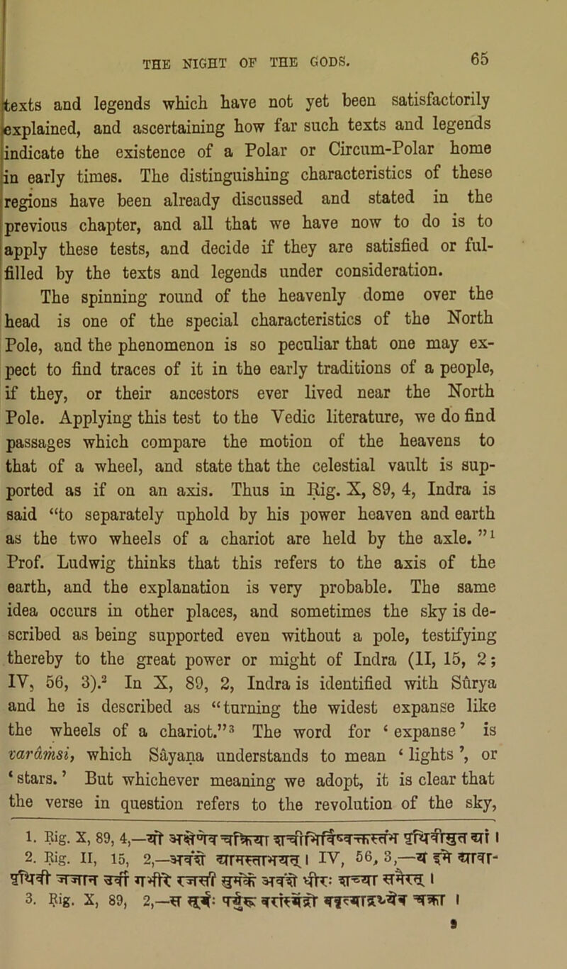 texts and legends wliich have not yet been satisfactorily explained, and ascertaining how far such texts and legends indicate the existence of a Polar or Circum-Polar home in early times. The distinguishing characteristics of these regions have been already discussed and stated in the previous chapter, and all that we have now to do is to apply these tests, and decide if they are satisfied or ful- filled by the texts and legends under consideration. The spinning round of the heavenly dome over the head is one of the special characteristics of the North Pole, and the phenomenon is so peculiar that one may ex- pect to find traces of it in the early traditions of a people, if they, or their ancestors ever lived near the North Pole. Applying this test to the Vedic literature, we do find passages which compare the motion of the heavens to that of a wheel, and state that the celestial vault is sup- ported as if on an axis. Thus in Rig. X, 89, 4, Indra is said “to separately uphold by his power heaven and earth as the two wheels of a chariot are held by the axle. Prof. Ludwig thinks that this refers to the axis of the earth, and the explanation is very probable. The same idea occurs in other places, and sometimes the sky is de- scribed as being supported even without a pole, testifying thereby to the great power or might of Indra (II, 15, 2; IVj 56, 3).* In X, 89, 2, Indra is identified with Surya and he is described as “turning the widest expanse like the wheels of a chariot.”* The word for ‘expanse’ is varamsi, which Sayana understands to mean ‘ lights or ‘ stars. ’ But whichever meaning we adopt, it is clear that the verse in question refers to the revolution of the sky, 1. Rig. X, 89, 4,—I 2. Rig. II, 15, 2,—IV, 56,3,—511^1' ^T3nw ^ i 3. Rig. X, 89, 2,—I