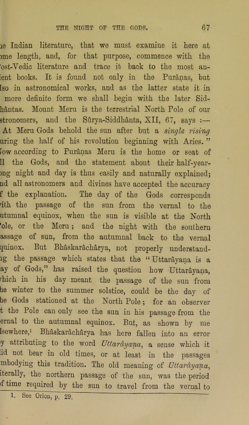 le Indian literature, that we must examine it here at jme length, and, for that purpose, commence with the 'ost-Vedic literature and trace it back to the most an- ient books. It is found not only in the Puninas, but Iso in astronomical works, and as the latter state it in more definite form we shall begin with the later Sid- hantas. Mount Meru is the terrestrial North Pole of our stronomers, and the Surya-Siddh3,nta, XII, 67, says :— At Meru Gods behold the sun after but a single rising uring the half of his revolution beginning with Aries. ” fow according to PurS.nas Meru is the home or seat of 11 the Gods, and the statement about their half-year- )ng night and day is thus easily and naturally explained; nd all astronomers and divines have accepted the accuracy f the explanation. The day of the Gods corresponds uth the passage of the sun from the vernal to the utumnal equinox, when the sun is visible at the North *ole, or the Meru; and the night with the southern assage of sun, from the autumnal back to the vernal quinox. But Bhaskarachfiirya, not properly understand- 3g the passage which states that the “Uttarayana is a ay of Gods,” has raised the question how UttarS-yana, rhich in his day meant the passage of the sun from be winter to the summer solstice, could be the day of be Gods stationed at the North Pole; for an observer t the Pole can only see the sun in his passage from the ernal to the autumnal equinox. But, as shown by me Isewhere,^ BbSiSkarachUrya has here fallen into an error y attributing to the word Uttar&yana, a sense which it iid not bear in old times, or at least in the passages mbodying this tradition. The old meaning of Uttar Ay ana, Lterally, the northern passage of the sun, was the period if time required by the sun to travel from the vernal to 1. See Orion, p. 29.