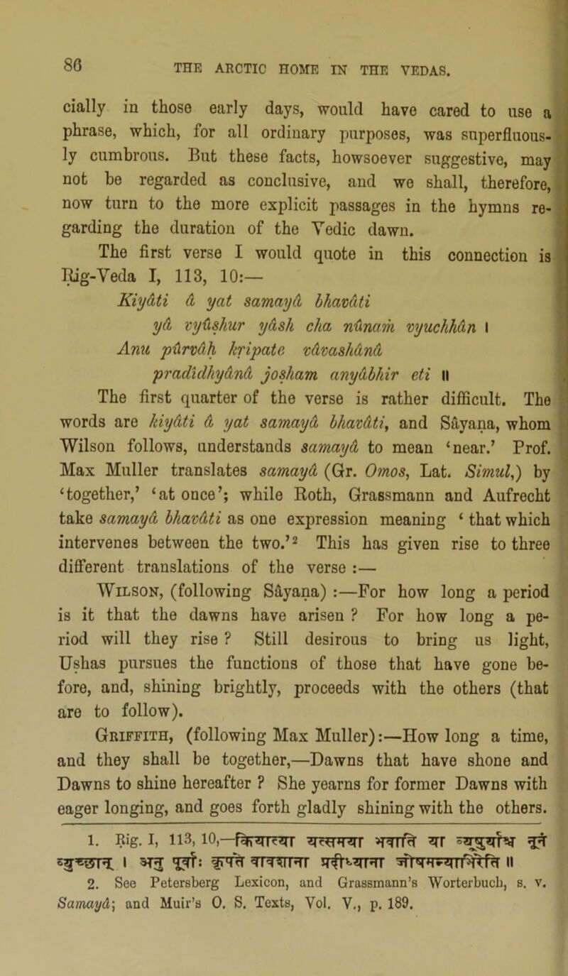 80 daily in those early days, would have cared to use a phrase, which, for all ordinary purposes, was superfluous- ly cumbrous. But these facts, howsoever suggestive, may ' not be regarded as conclusive, and we shall, therefore, now turn to the more explicit passages in the hymns re- garding the duration of the Yedic dawn. The first verse I would quote in this connection is l^g-Veda I, 113, 10:— Kiydti d yat samayd hhavdti j yd vydshur ydsh cha n'Cmam vyuchhdn I ' Ami pdrvdh kripate vdmshdnd pradidhydnd josham anydbhir eti ii The first quarter of the verse is rather difficult. The words are hiydti d yat samayd bhavdti, and Siiyana, whom Wilson follows, understands samayd to mean ‘near.’ Prof. Max Muller translates samayd (Gr. Omos^ Lat. Simula) by ‘together,’ ‘at once’; while Roth, Grassmann and Aufrecht take samayd bhavdti as one expression meaning ‘ that which intervenes between the two.’^ This has given rise to three different translations of the verse :— Wilson, (following Sayana) :—For how long a period is it that the dawns have arisen ? For how long a pe- riod will they rise ? Still desirous to bring us light, Ushas pursues the functions of those that have gone be- fore, and, shining brightly, proceeds with the others (that are to follow). Griffith, (following Max Muller):—How long a time, and they shall be together,—Dawns that have shone and Dawns to shine hereafter ? She yearns for former Dawns with eager longing, and goes forth gladly shining with the others. 1. Rig. I, 113,10,—55 55*15ML I 5flr5HV5Tl‘5iiTfH II 2. See Petersberg Lexicon, and Grassmann’s Worterbucb, s. v. Samayd] and Muir’s 0. S. Texts, Vol. V., p. 189.