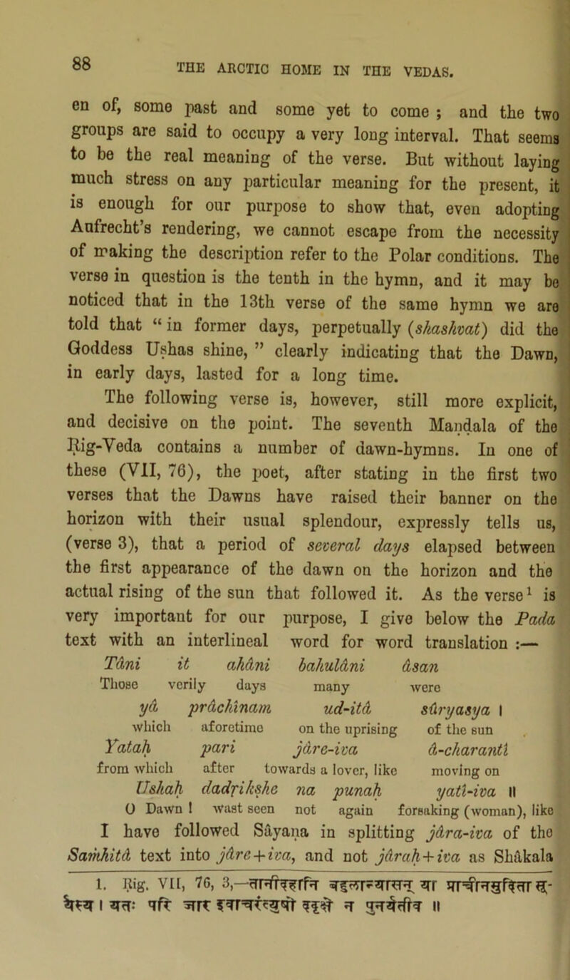 en of, some past and some yet to come ; and the two groups are said to occupy a very long interval. That seems to be the real meaning of the verse. But without laying much stress on any particular meaning for the present, it i is enough for our purpose to show that, even adopting Aufrecht’s rendering, we cannot escape from the necessity of making the description refer to the Polar conditions. The verse in question is the tenth in the hymn, and it may be noticed that in the 13th verse of the same hymn we are told that “ in former days, perpetually (skaskvat) did the Goddess Ushas shine, ” clearly indicating that the Dawn, I in early days, lasted for a long time. The following verse is, however, still more explicit, , and decisive on the point. The seventh Mandala of the ! liig-Veda contains a number of dawn-hymns. In one of these (VII, 76), the poet, after stating in the first two verses that the Dawns have raised their banner on the horizon with their usual splendour, expressly tells us, (verse 3), that a period of several days elapsed between the first appearance of the dawn on the horizon and the actual rising of the sun that followed it. As the verse ^ is very important for our purpose, I give below the Pada text with an interlineal word for word translation :— TAni it ahdni bahulAni Asan Those vcriiy days many were yA prAckinam ud-itA sAryasya I which aforetime on the uprising of the sun Yatah pari jAre-iva A-charantX from which after towards a lover, like moving on Us/tah dadfikshe na punah yatUiva II 0 Dawn 1 wast seen not again forsaking (woman), like I have followed Sayana in splitting jAra-iva of the SamhitA text into jAre+iva, and not jArah+iva as Shakala 1. Rig. VII, 76, 3,—^rr srp^rTgffHT ij;- I 3TH- 'ift H II