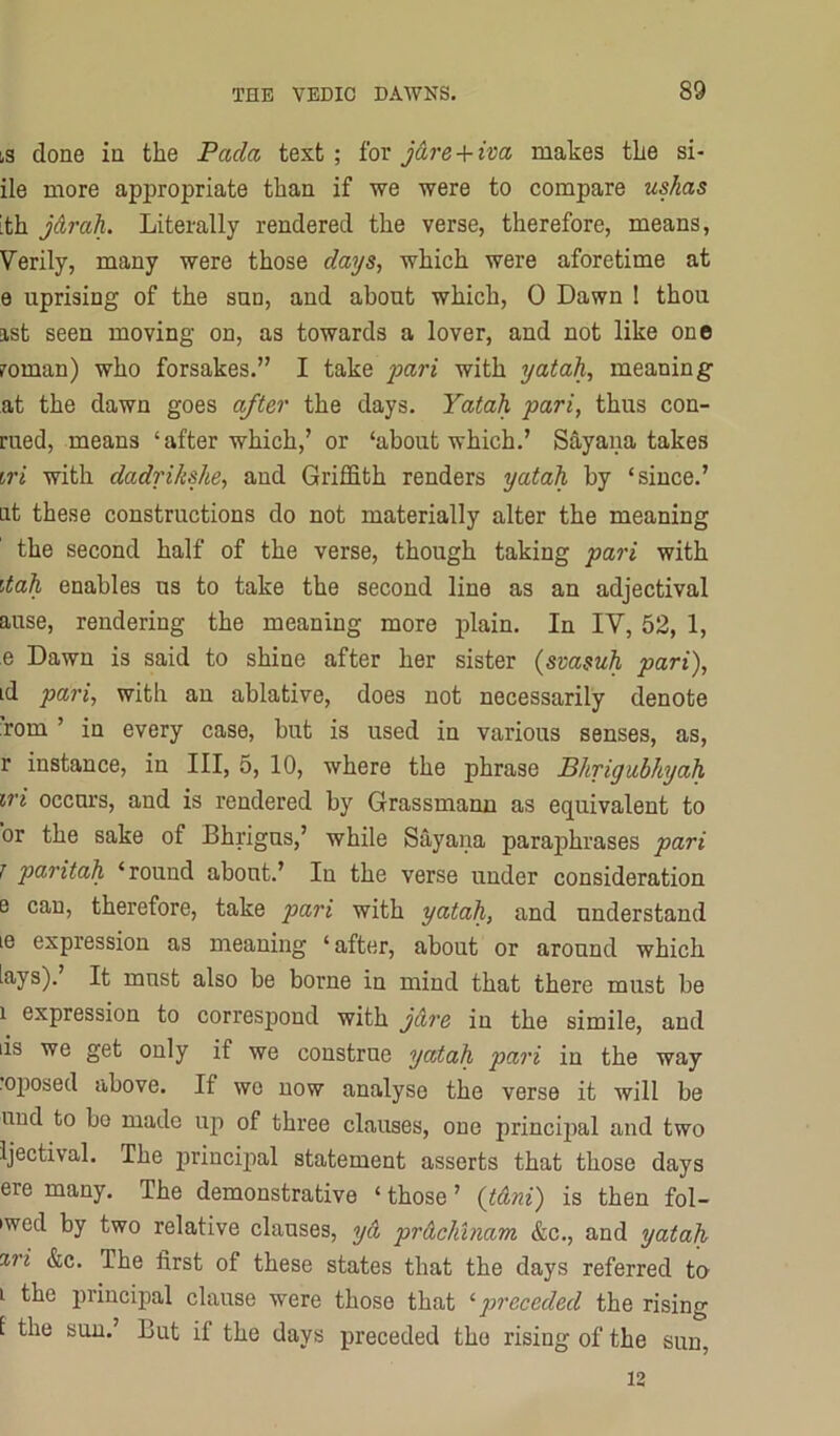 iS done in the Pada. text; for j&re + iva makes the si- de more appropriate than if we were to compare ushas [th jArah. Literally rendered the verse, therefore, means. Verily, many were those days, which were aforetime at e uprising of the sun, and about which, 0 Dawn I thou ast seen moving on, as towards a lover, and not like one roman) who forsakes.” I take joar? with yatah, meaning at the dawn goes after the days. Yatah pari, thus con- rued, means ‘after which,’ or ‘about which.’ Sayana takes iri with dadrikshe, and Griffith renders yatah by ‘since.’ at these constructions do not materially alter the meaning the second half of the verse, though taking pari with dah enables us to take the second line as an adjectival ause, rendering the meaning more plain. In IV, 52, 1, e Dawn is said to shine after her sister (svasuh pari), id pa7'i, with au ablative, does not necessarily denote :rom ’ in every case, but is used in various senses, as, r instance, in III, 5, 10, where the phrase Blirigahhjah iri occurs, and is rendered by Grassmarm as equivalent to or the sake of Bhrigus,’ while Sayana paraphrases pari 7 paritah ‘round about.’ In the verse under consideration e can, therefore, take pari with yatah, and understand le expression as meaning ‘ after, about or around which lays). It must also be borne in mind that there must be 1 expression to correspond with jare in the simile, and lis we get only if we construe yatah pari in the way ojwsed above. If wo now analyse the verse it will be und to bo made up of three clauses, one principal and two ijectival. The princii^al statement asserts that those days ere many. The demonstrative ‘ those ’ {tAni) is then fol- ded by two relative clauses, yA prAchinam &c., and yatah %ri &c. The first of these states that the days referred to i the principal clause were those that ^preceded the rising 1 the sun.’ But if the days preceded the rising of the sun. 12