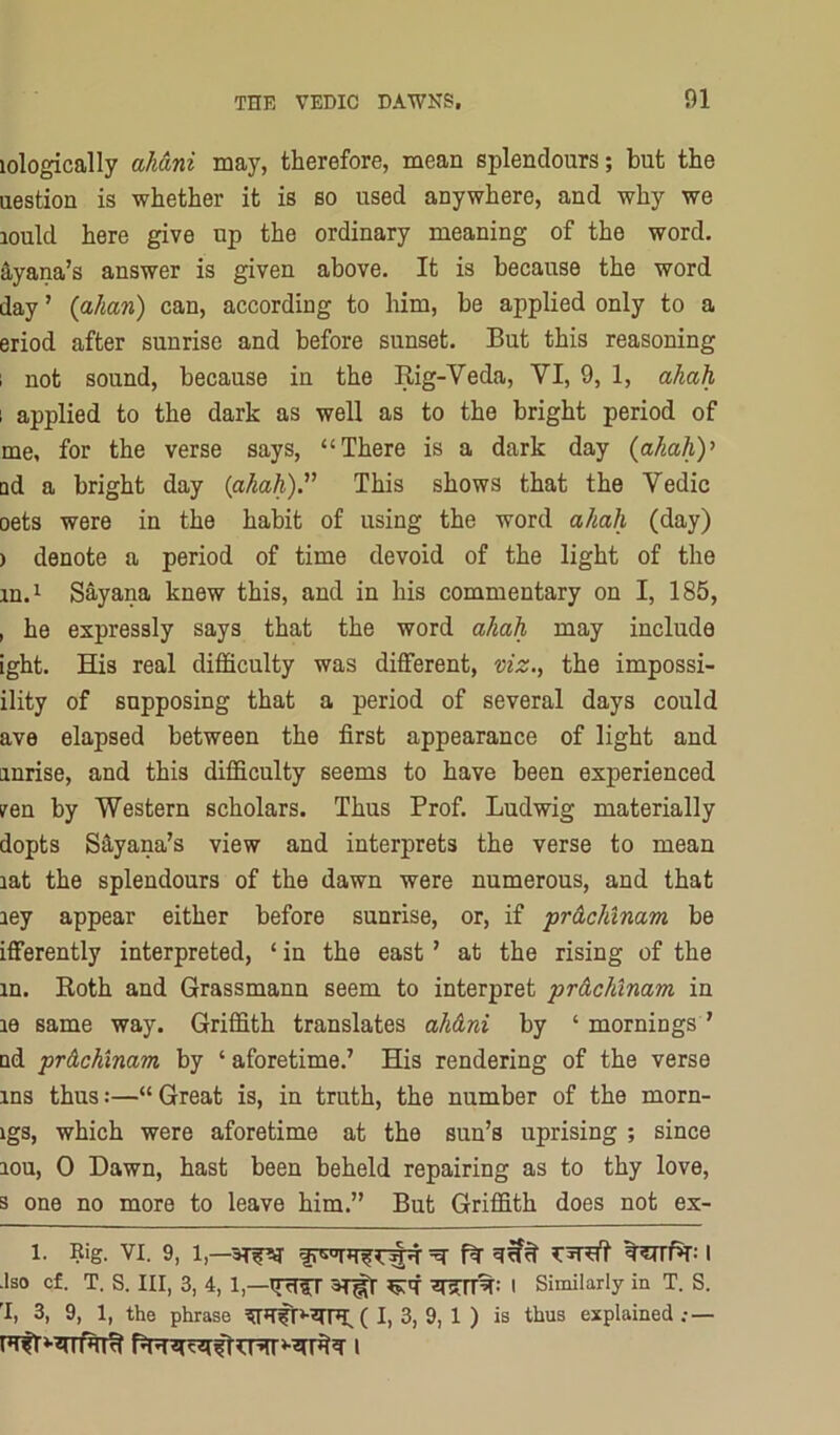 lologically aliani may, therefore, mean splendours; but the uestion is whether it is so used anywhere, and why we lould here give up the ordinary meaning of the word, dyana’s answer is given above. It is because the word day ’ (ahan) can, according to him, be applied only to a eriod after sunrise and before sunset. But this reasoning 1 not sound, because in the Rig-Veda, VI, 9, 1, ahah 1 applied to the dark as well as to the bright period of me, for the verse says, “There is a dark day {ahahy ad a bright day (ahah).’^ This shows that the Vedic oets were in the habit of using the word ahah (day) ) denote a period of time devoid of the light of the m.i Sayana knew this, and in his commentary on I, 185, , he expressly says that the word ahah may include ight. His real difficulty was different, viz., the impossi- ility of supposing that a period of several days could ave elapsed between the first appearance of light and anrise, and this difficulty seems to have been experienced iren by Western scholars. Thus Prof. Ludwig materially dopts S^yana’s view and interprets the verse to mean lat the splendours of the dawn were numerous, and that ley appear either before sunrise, or, if prdchinam be ifferently interpreted, ‘ in the east ’ at the rising of the in. Roth and Grassmann seem to interpret prdchinam in le same way. Griffith translates ahdni by ‘ mornings ’ ad prdchinam by ‘aforetime.’ His rendering of the verse ins thus:—“ Great is, in truth, the number of the morn- igs, which were aforetime at the sun’s uprising ; since lou, 0 Dawn, hast been beheld repairing as to thy love, s one no more to leave him.” But Griffith does not ex- 1. Rig. VI. 9, 1,—=q- ft t5ETrf»T: I ■Iso cf. T. S. Ill, 3, 4, 1,—I Similarly in T. S. 'I, 3, 9, 1, the phrase ( I, 3, 9, 1 ) is thus explained : —