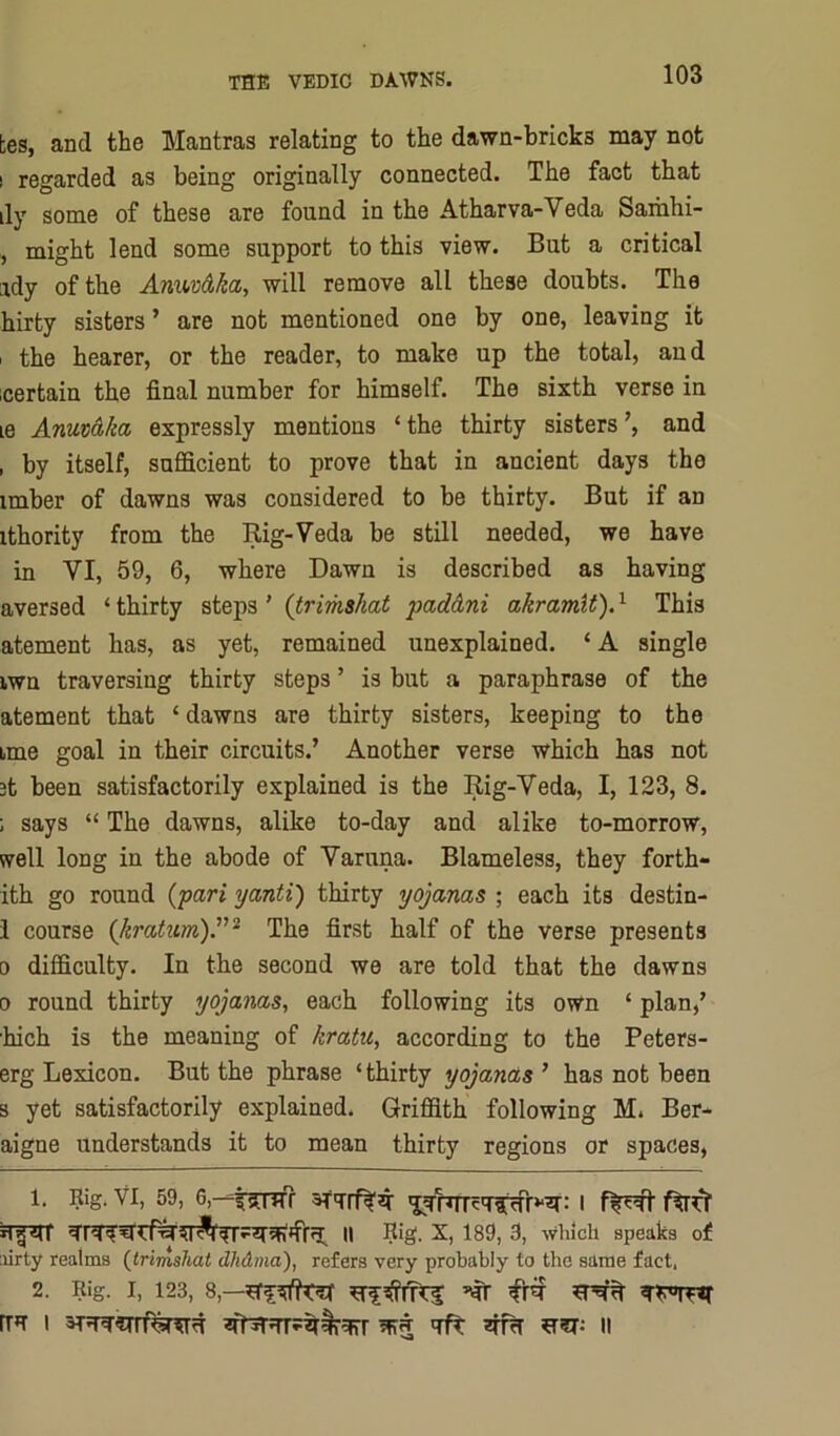 kes, and the Mantras relating to the dawn-bricks may not ! regarded as being originally connected. The fact that ily some of these are found in the Atharva-Veda Saihhi- , might lend some support to this view. But a critical ady of the AnxMa, will remove all these doubts. The hirty sisters ’ are not mentioned one by one, leaving it I the hearer, or the reader, to make up the total, and certain the final number for himself. The sixth verse in le Armaka expressly mentions ‘the thirty sisters’, and , by itself, sufficient to prove that in ancient days the imber of dawns was considered to be thirty. But if an ithority from the Rig-Veda be still needed, we have in VI, 59, 6, where Dawn is described as having aversed ‘ thirty steps ’ (trimshat padAni akramU). ^ This atement has, as yet, remained unexplained. ‘ A single iwn traversing thirty steps ’ is but a paraphrase of the atement that ‘ dawns are thirty sisters, keeping to the ime goal in their circuits.’ Another verse which has not 3t been satisfactorily explained is the Rig-Veda, I, 123, 8. ; says “ The dawns, alike to-day and alike to-morrow, well long in the abode of Varuna. Blameless, they forth- ith go round {pari yanti) thirty yojanas ; each its destin- 1 course {kratim).^'^ The first half of the verse presents 0 difficulty. In the second we are told that the dawns 0 round thirty yojanas., each following its own ‘ plan,’ hich is the meaning of kratu, according to the Peters- erg Lexicon. But the phrase ‘thirty yojanas’ has not been s yet satisfactorily explained. Griffith following M. Ber- aigne understands it to mean thirty regions or spaces, 1. Rig. VI, 59, 6,-=|[gTTfr 3TiTrf^^ I fWl ll Rig. X, 1S9, 3, which speaks of ;iirty realms (Irimsliat dJidma), refers very probably to the same fact, 2. Rig. I, 123, 8,—^ ITH I ii
