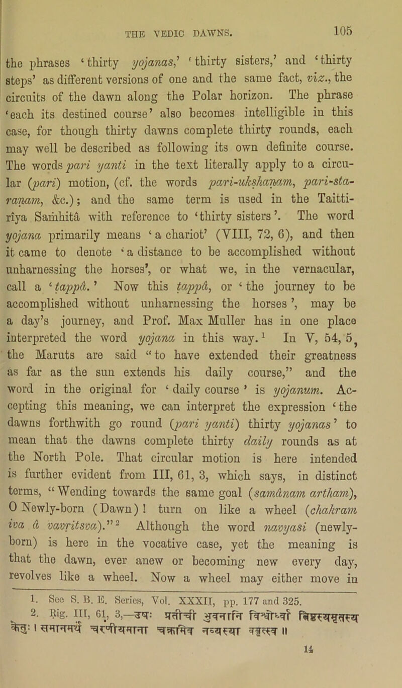 the phrases ‘thirty yojanas' 'thirty sisters,’ and ‘thirty steps’ as different versions of one and the same fact, ui^., the circuits of the dawn along the Polar horizon. The phrase ‘each its destined course’ also becomes intelligible in this case, for though thirty dawns complete thirty rounds, each may well be described as following its own definite course. The words <pari yanti in the text literally apply to a circu- lar (j)ari) motion, (cf. the words pari-uksha'min, pari^sta- raTMin, &c.); and the same term is used in the Taitti- riya Saiiihita with reference to ‘ thirty sisters ’. The word yojanct primarily means ‘ a chariot’ (VIII, 72, 6), and then it came to denote ‘ a distance to be accomplished without unharnessing the horses’, or what we, in the vernacular, call a ‘ tappa. ’ Now this tapp&, or ‘ the journey to be accomplished without unharnessing the horses ’, may be a day’s journey, and Prof. Max Muller has in one place interpreted the word yojana in this way. ^ In V, 54, 5 ^ the Maruts are said “to have extended their gTeatness as far as the sun extends his daily course,” and the word in the original for ‘ daily course ’ is yojanum. Ac- cepting this meaning, we can interpret the expression ‘the dawns forthwith go round {pari yanti) thirty yojanas’’ to mean that the dawns complete thirty daily rounds as at the North Pole. That circular motion is here intended is further evident from III, 61, 3, which says, in distinct terms, “Wending towards the same goal {samAnam artham), 0 Newly-born (Dawn)! turn ou like a wheel {cliakram iva a vavritsva).’’^“ Although the word navyasi (newly- born) is here in the vocative case, yet the meaning is that the dawn, ever anew or becoming new every day, revolves like a wheel. Now a wheel may either move in 1. See S. B. E. Series, Vol. XXXII, pp. 177 and .325. 2. Rig. Ill, 61, 3,—^; iTrfr=5rr u