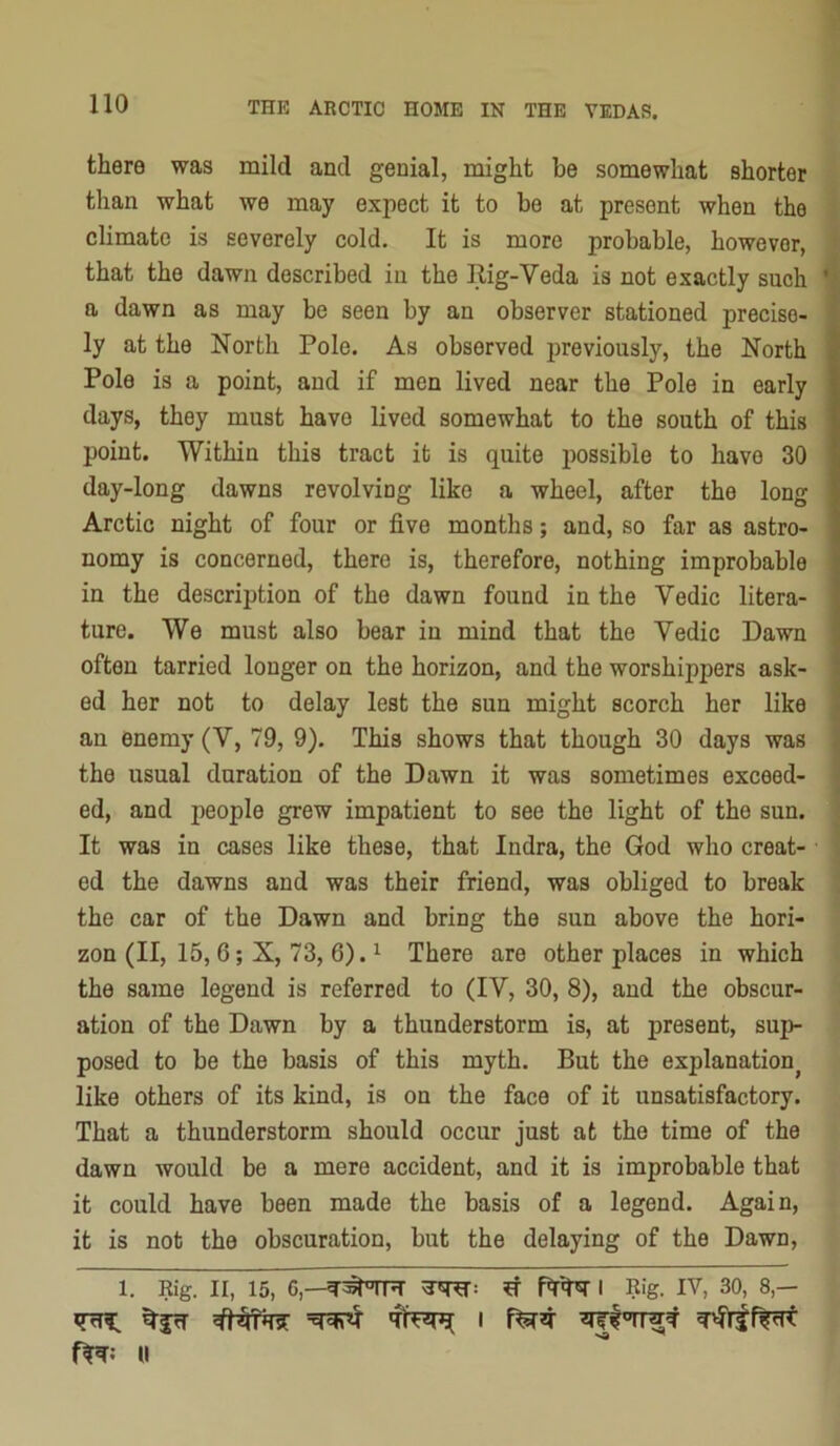 there was mild and genial, might be somewhat shorter than what we may expect it to be at present when the climate is severely cold. It is more probable, however, that the dawn described in the Rig-Veda is not exactly such a dawn as may be seen by an observer stationed precise- ly at the North Pole. As observed previously, the North Pole is a point, and if men lived near the Pole in early days, they must have lived somewhat to the south of this point. Within this tract it is quite possible to have 30 day-long dawns revolving like a wheel, after the long Arctic night of four or five months; and, so far as astro- nomy is concerned, there is, therefore, nothing improbable in the description of the dawn found in the Vedic litera- ture. We must also bear in mind that the Vedic Dawn often tarried longer on the horizon, and the worshippers ask- ed her not to delay lest the sun might scorch her like an enemy (V, 79, 9). This shows that though 30 days was the usual duration of the Dawn it was sometimes exceed- ed, and people grew impatient to see the light of the sun. It was in cases like these, that Indra, the God who creat- ed the dawns and was their friend, was obliged to break the car of the Dawn and bring the sun above the hori- zon (II, 15, 6; X, 73, 6). 1 There are other places in which the same legend is referred to (IV, 30, 8), and the obscur- ation of the Dawn by a thunderstorm is, at present, sup- posed to be the basis of this myth. But the explanation^ like others of its kind, is on the face of it unsatisfactory. That a thunderstorm should occur just at the time of the dawn would be a mere accident, and it is improbable that it could have been made the basis of a legend. Again, it is not the obscuration, but the delaying of the Dawn, 1. Kig. II, 15, 6,—I Rig. IV, 30, 8,— H