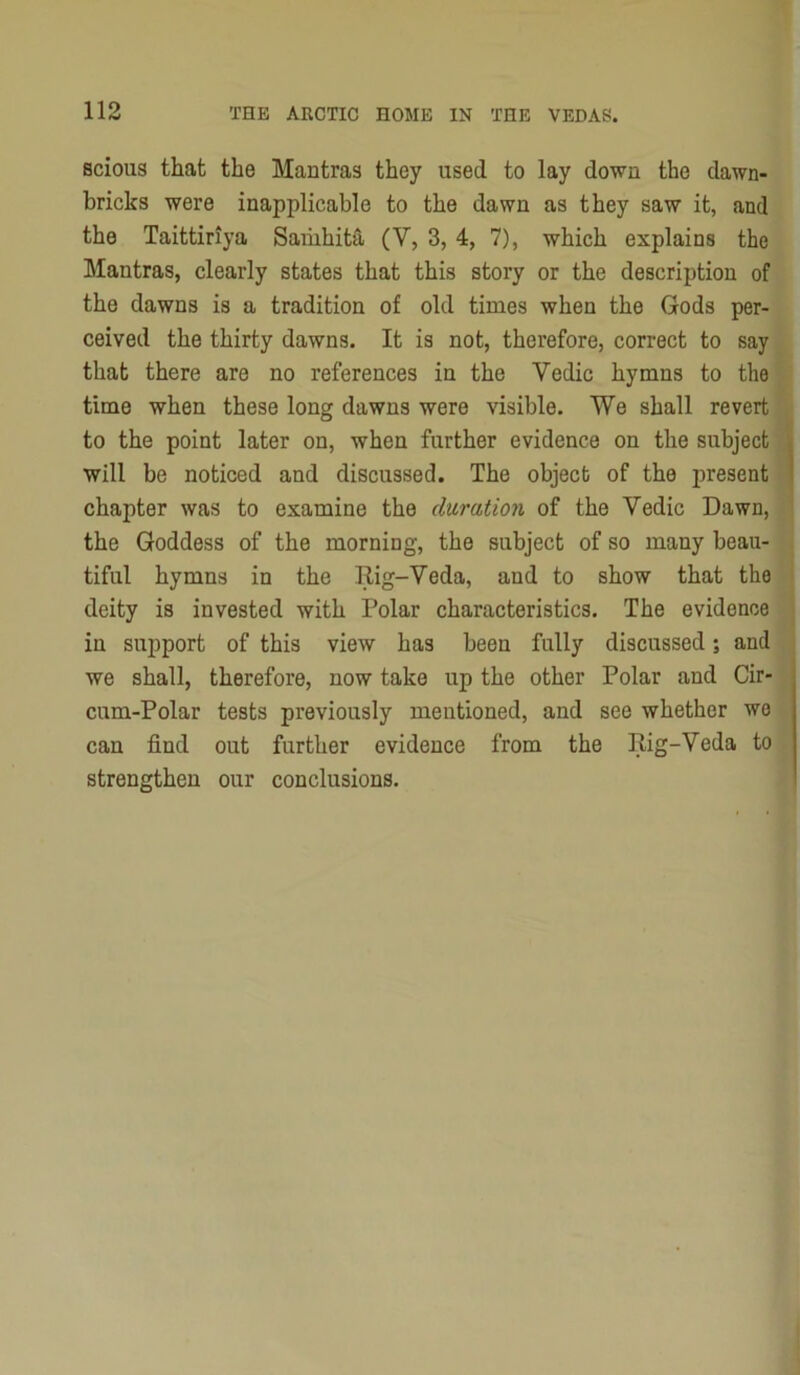 scious that the Mantras they used to lay down the dawn- bricks were inapplicable to the dawn as they saw it, and the Taittiriya Saihhita (V, 3, 4, 7), which explains the Mantras, clearly states that this story or the description of the dawns is a tradition of old times when the Gods per- ceived the thirty dawns. It is not, therefore, correct to say that there are no references in the Vedic hymns to the time when these long dawns were visible. We shall revert to the point later on, when further evidence on the subject will be noticed and discussed. The object of the present chapter was to examine the duration of the Vedic Dawn, the Goddess of the morning, the subject of so many beau- tiful hymns in the Rig-Veda, and to show that the deity is invested with Polar characteristics. The evidence in support of this view has been fully discussed; and we shall, therefore, now take up the other Polar and Cir- cum-Polar tests previously mentioned, and see whether we can find out further evidence from the Rig-Veda to strengthen our conclusions.