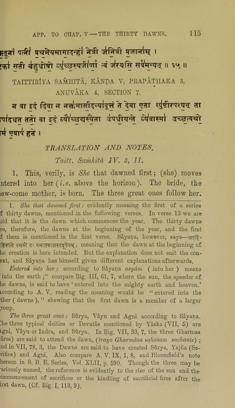 ^ 5^qr% ii ii TAITTIEIYA SAMHITA, KANDA V, PRAPATHAKA 3, « ANUVAKA 4, SECTION 7. 5T ^ f^r ^ ??rr ?tt s^i'Ti^^r^nTT drHtfr^ 3rs^?n n+ I TRANSLATION AND NOTES. Taitt. Scmkitd IV. 3, 11. 1. This, verily, is She that dawned first; (she) moves ntered into her(2.e. above the horizon). The bride, the lew-come mother, is born. The three great ones follow her. 1. She that dawned first; evidently meaning the first of a series f tliirty dawns, mentioned in the following verses. In verse 13 we are old that it is the dawn which commences the year. The tliirty dawns re, therefore, the dawns at the beginning of the year, and the first f them is mentioned in the first verse. Sayana, however, says— sTimf T- 5T)TTfpfvTc5?crf^^, meaning that the dawn at the beginning of lie creation is here intended. But the explanation does not suit the con- ext, and Siyana has himself given different explanations afterwards. Entered into her; according to SHyana asydm ( into her ) means into the earth compare Rig. Ill, 61, 7, where the sun, the speeder of he daivns, is said to have ‘ entered into the mighty earth and heaven.’ Lccording to A. V. reading the meaning would be “ entered into the ther ( dawns ), ” shewing that the first dawn is a member of a larger ;roup. The three great ones; Sfirya, V^u and Agni according to SHyana. file tliree typical deities or Devatas mentioned by Yaska (VII, 5) are tgni, Vayu or Indra, and Sfirya. In Rig. VII, 33, 7, the three GhannaB fires) are said to attend the dawn, (trayo Gharmdsa ushasam sachante) ; .nd in VII, 78, 3, the Dawns are said to have created Sftrya, Yajna (Sa- rifice) and Agni. Also compare A. V. IX, 1, 8, and Bloomfield’s note hereon in S. B. E. Series, Vol. XLII, p. 590. Though the three may be 'ariously named, the reference is evidently to the rise of the sun and the iommencement of sacrifices or the kindling of sacrificial fires after the itst daivn, (Cf. Rig. I, 113, 9).