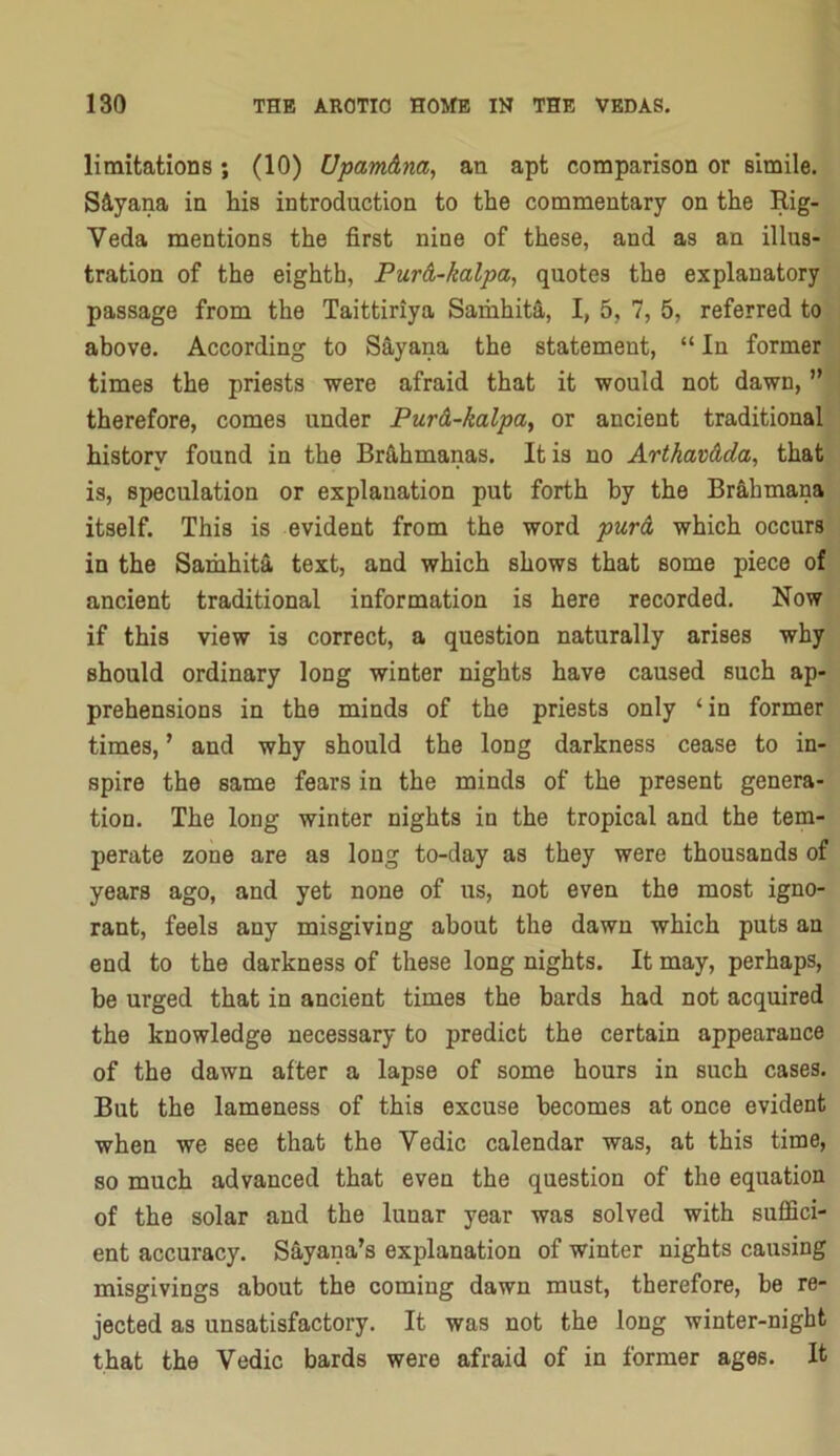 limitations; (10) Upam&na, an apt comparison or simile. Siyana in his introduction to the commentary on the Rig- Veda mentions the first nine of these, and as an illus- tration of the eighth, PurA-kalpa., quotes the explanatory passage from the Taittiriya Saihhita, I, 5, 7, 5, referred to above. According to S^yana the statement, “ In former times the priests were afraid that it would not dawn, ” therefore, comes under Pur&-kalpay or ancient traditional history found in the Brfi,hmanas. It is no ArtkavMa, that is, speculation or explanation put forth by the Br&hmana itself. This is evident from the word pur& which occurs in the Samhita text, and which shows that some piece of ancient traditional information is here recorded. Now if this view is correct, a question naturally arises why should ordinary long winter nights have caused such ap- prehensions in the minds of the priests only ‘in former times, ’ and why should the long darkness cease to in- spire the same fears in the minds of the present genera- tion. The long winter nights in the tropical and the tem- perate zone are as long to-day as they were thousands of years ago, and yet none of us, not even the most igno- rant, feels any misgiving about the dawn which puts an end to the darkness of these long nights. It may, perhaps, be urged that in ancient times the bards had not acquired the knowledge necessary to predict the certain appearance of the dawn after a lapse of some hours in such cases. But the lameness of this excuse becomes at once evident when we see that the Vedic calendar was, at this time, so much advanced that even the question of the equation of the solar and the lunar year was solved with suffici- ent accuracy. S^lyana’s explanation of winter nights causing misgivings about the coming dawn must, therefore, be re- jected as unsatisfactory. It was not the long winter-night that the Vedic bards were afraid of in former ages. It