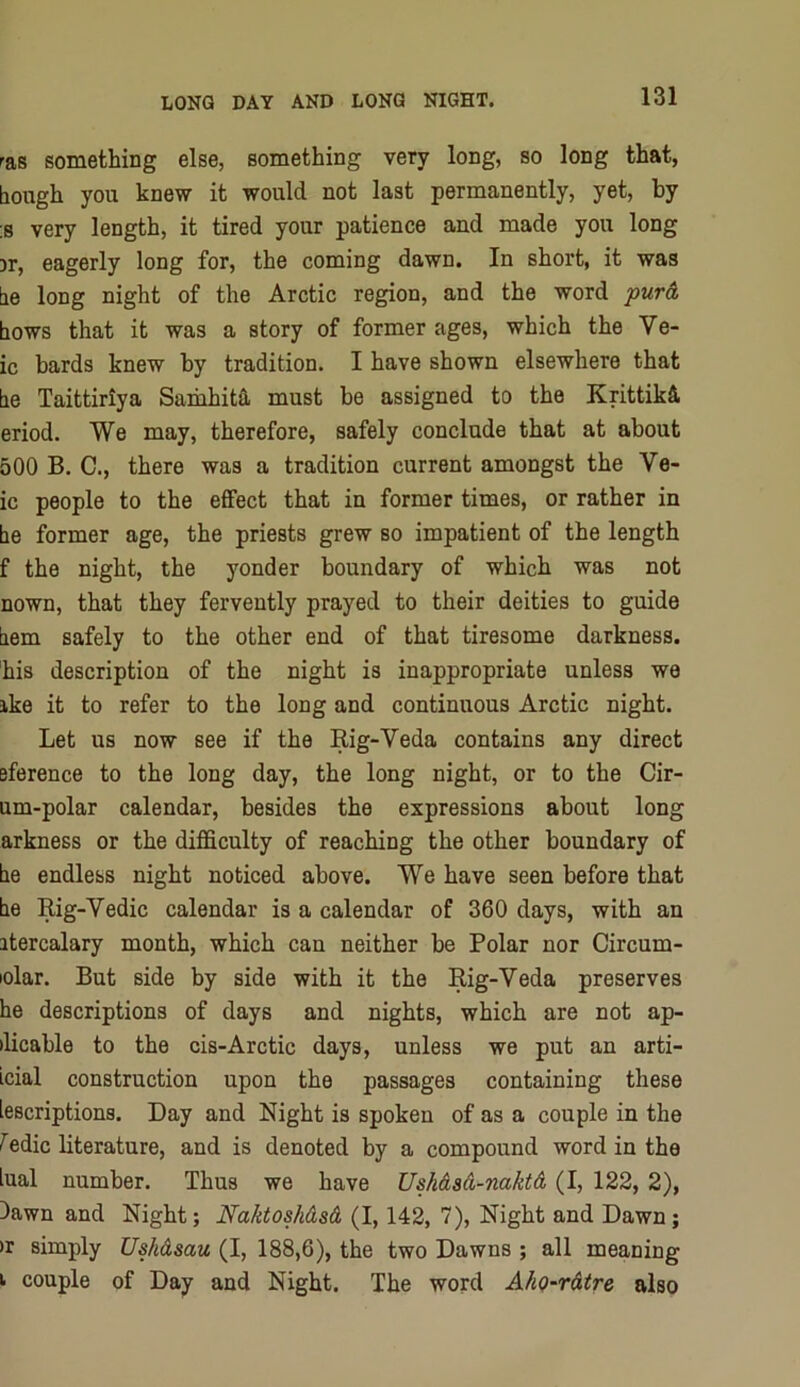 ras something else, something very long, so long that, bough you knew it would not last permanently, yet, by ;s very length, it tired your patience and made you long 3r, eagerly long for, the coming dawn. In short, it was be long night of the Arctic region, and the word jowrd hows that it was a story of former ages, which the Ve- ic bards knew by tradition. I have shown elsewhere that be Taittiriya SamhittL must be assigned to the Krittikd eriod. We may, therefore, safely conclude that at about 500 B. C., there was a tradition current amongst the Ve- ic people to the effect that in former times, or rather in be former age, the priests grew so impatient of the length f the night, the yonder boundary of which was not nown, that they fervently prayed to their deities to guide bem safely to the other end of that tiresome darkness, his description of the night is inappropriate unless we ike it to refer to the long and continuous Arctic night. Let us now see if the Rig-Veda contains any direct eference to the long day, the long night, or to the Cir- um-polar calendar, besides the expressions about long arkness or the difficulty of reaching the other boundary of be endless night noticed above. We have seen before that be Rig-Vedic calendar is a calendar of 360 days, with an itercalary month, which can neither be Polar nor Circum- lolar. But side by side with it the Rig-Veda preserves he descriptions of days and nights, which are not ap- ilicable to the cis-Arctic days, unless we put an arti- icial construction upon the passages containing these iescriptions. Day and Night is spoken of as a couple in the Jedic literature, and is denoted by a compound word in the iual number. Thus we have Ushdsd-naktd (I, 122, 2), )awn and Night; Naktoshdsd (1,142, 7), Night and Dawn; )r simply Ushdsau (I, 188,6), the two Dawns ; all meaning I couple of Day and Night. The word A/iQ-rdtre also