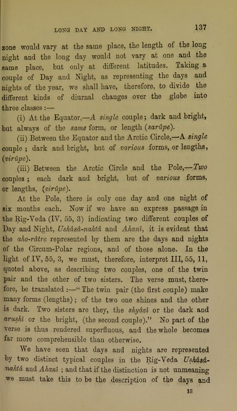 I zone would vary at the same place, the length of the long night and the long day would not vary at one and the same place, but only at different latitudes. Taking a couple of Day and Night, as representing the days and nights of the year, we shall have, therefore, to divide the different kinds of diurnal changes over the globe into three classes:— (i) At the Equator,—A single couple; dark and bright, but always of the same form, or length (sarUpe). (ii) Between the Equator and the Arctic Circle,—-A single couple ; dark and bright, but of various forms, or lengths, (viriipe). (iii) Between the Arctic Circle and the Pole,—Two couples; each dark and bright, but of various forms, or lengths, {vir{lpe). At the Pole, there is only one day and one night of six months each. Now if we have an express passage in the Rig-Veda (IV, 55, 3) indicating two different couples of Day and Night, UsMsA-naktA and Ahani, it is evident that the aho-rAtre represented by them are the days and nights of the Circum-Polar regions, and of those alone. In the light oflV, 55, 3, we must, therefore, interpret III, 55, 11, quoted above, as describing two couples, one of the twin pair and the other of two sisters. The verse must, there- fore, be translated :—“ The twin pair (the first couple) make many forms (lengths); of the two one shines and the other is dark. Two sisters are they, the shyAvl or the dark and arushi or the bright, (the second couple).” No part of the verse is thus rendered superfluous, and the whole becomes far more comprehensible than otherwise. We have seen that days and nights are represented by two distinct typical couples in the Rig-Veda UskAsA- naktA and Ahani ; and that if the distinction is not unmeaning we must take this to be the description of the days and 18