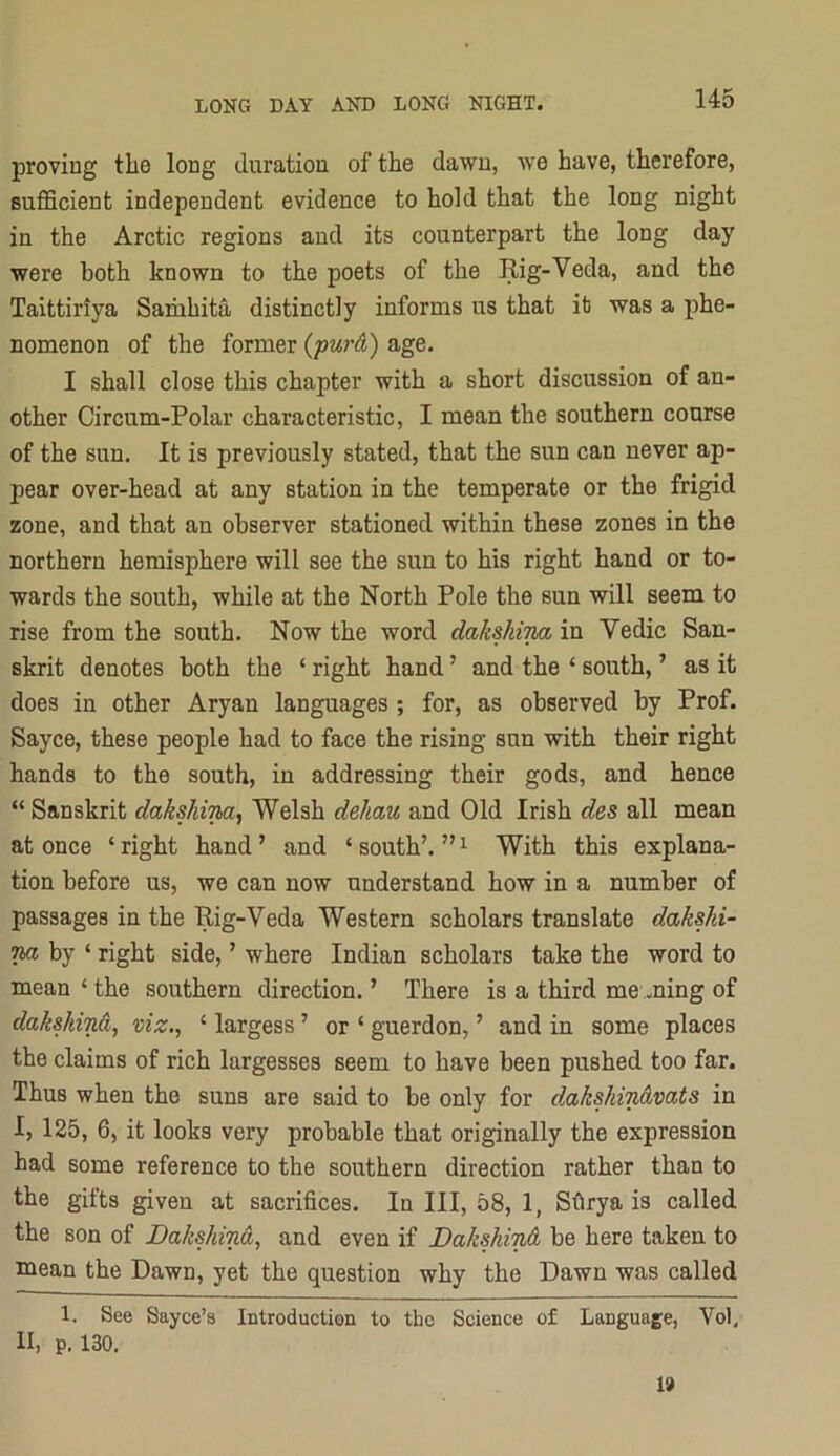 proving the long duration of the dawn, we have, therefore, sufficient independent evidence to hold that the long night in the Arctic regions and its counterpart the long day were both known to the poets of the Rig-Veda, and the Taittiriya Samhita distinctly informs us that it was a phe- nomenon of the former (purA) age. I shall close this chapter with a short discussion of an- other Circum-Polar characteristic, I mean the southern coarse of the sun. It is previously stated, that the sun can never ap- pear over-head at any station in the temperate or the frigid zone, and that an observer stationed within these zones in the northern hemisphere will see the sun to his right hand or to- wards the south, while at the North Pole the sun will seem to rise from the south. Now the word dakshina in Vedic San- skrit denotes both the ‘ right hand ’ and the ‘ south, ’ as it does in other Aryan languages ; for, as observed by Prof. Sayce, these people had to face the rising sun with their right hands to the south, in addressing their gods, and hence “ Sanskrit dakshina^ Welsh dehau and Old Irish des all mean at once ‘ right hand ’ and ‘ south’. ” ^ With this explana- tion before us, we can now understand how in a number of passages in the Rig-Veda Western scholars translate dakshi- va by ‘ right side, ’ where Indian scholars take the word to mean ‘ the southern direction. ’ There is a third me ming of dakshind, viz., ‘ largess ’ or ‘ guerdon, ’ and in some places the claims of rich largesses seem to have been pushed too far. Thus when the suns are said to be only for dakshinAvats in I, 125, 6, it looks very probable that originally the expression had some reference to the southern direction rather than to the gifts given at sacrifices. In III, 58, 1, Sfirya is called the son of DakshinA, and even if DakskinA be here taken to mean the Dawn, yet the question why the Dawn was called 1. See Sayce’B Introduction to the Science of Language, Vol, II, p. 130. 19