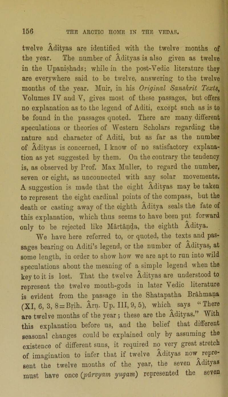 twelve Adityas are identified with the twelve months of the year. The number of Adityas is also given as twelve in the Upanishads; while in the post-Vedic literature they are everywhere said to be twelve, answering to the twelve months of the year. Muir, in his Original Sanskrit Texts^ Volumes IV and V, gives most of these passages, hut oflfers no explanation as to the legend of Aditi, except such as is to be found in the passages quoted. There are many different speculations or theories of Western Scholars regarding the nature and character of Aditi, but as far as the number ; of Adityas is concerned, I know of no satisfactory explana- | tion as yet suggested by them. On the contrary the tendency j is, as observed by Prof. Max Muller, to regard the number, ' seven or eight, as unconnected with any solar movements, j A suggestion is made that the eight Adityas may be taken 1 to represent the eight cardinal points of the compass, but the death or casting away of the eighth Aditya seals the fate of this explanation, which thus seems to have been put forward only to be rejected like Martfi.nda, the eighth Aditya. We have here referred to, or quoted, the texts and pas- sages bearing on Aditi’s legend, or the number of Adityas, at some length, in order to show how we are apt to run into wild speculations about the meaning of a simple legend when the key to it is lost. That the twelve Adityas are understood to represent the twelve month-gods in later Vedic literature is evident from the passage in the Shatapatha Brfi.hmana (XI, 6, 3, 8 = Brih. Arn. Up. 111,9, 5), which^ says “There are twelve months of the year; these are the Adityas.” With this explanation before us, and the belief that different seasonal changes could be explained only by assuming the existence of different suns, it required no very great stretch of imagination to infer that if twelve Adityas now^ repre- sent the twelve months of the year, the seven Adityas must have once {p^rvgam gugam) represented the seven