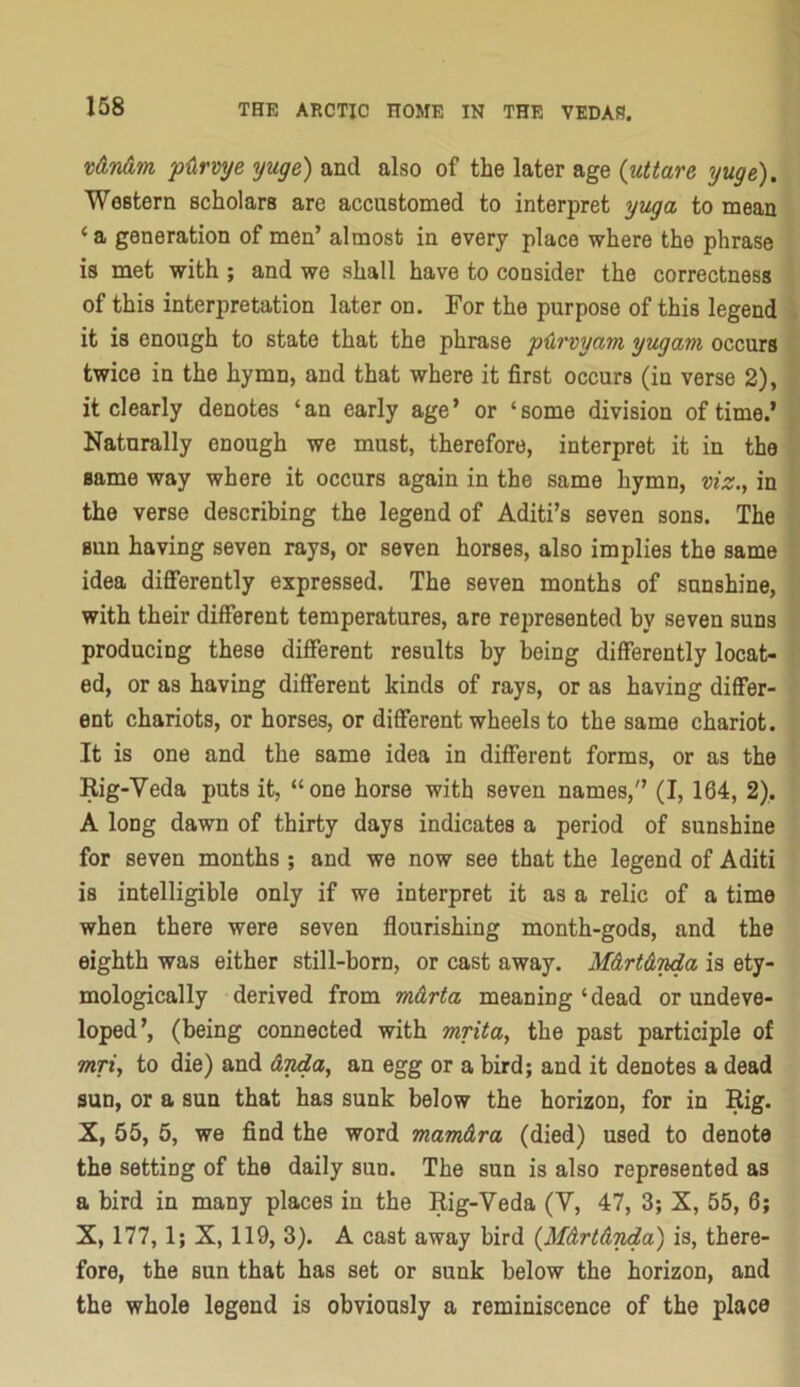 X)6i,n<im p<irvye yuge) and also of the later age (uttare yuge). Western scholars are accustomed to interpret yuga to mean ‘ a generation of men’ almost in every place where the phrase is met with ; and we shall have to consider the correctness of this interpretation later on. For the purpose of this legend it is enough to state that the phrase pUrvyctm yugam occurs twice in the hymn, and that where it first occurs (in verse 2), it clearly denotes ‘an early age’ or ‘some division of time.’ Naturally enough we must, therefore, interpret it in the same way where it occurs again in the same hymn, viz., in the verse describing the legend of Aditi’s seven sons. The sun having seven rays, or seven horses, also implies the same idea differently expressed. The seven months of sunshine, with their different temperatures, are represented by seven suns producing these different results by being differently locat- ed, or as having different kinds of rays, or as having differ- ent chariots, or horses, or different wheels to the same chariot. It is one and the same idea in different forms, or as the Rig-Veda puts it, “one horse with seven names,'’ (I, 164, 2). A long dawn of thirty days indicates a period of sunshine for seven months ; and we now see that the legend of Aditi is intelligible only if we interpret it as a relic of a time when there were seven flourishing month-gods, and the eighth was either still-born, or cast away. M&rt&yda is ety- mologically derived from m&rta meaning ‘ dead or undeve- loped’, (being connected with mrita, the past participle of Twyi, to die) and &nda, an egg or a bird; and it denotes a dead sun, or a sun that has sunk below the horizon, for in Rig. X, 55, 5, we find the word mamdra (died) used to denote the setting of the daily sun. The sun is also represented as a bird in many places in the Rig-Veda (V, 47, 3; X, 55, 6; X, 177,1; X, 119, 3). A cast away bird {MArtAyda) is, there- fore, the sun that has set or sunk below the horizon, and the whole legend is obviously a reminiscence of the place